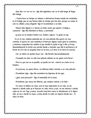 121
-Que abu-rri-mi-en-to- dijo ella dejándose caer en el sofá luego de llegar
del trabajo
- Exacto hace un tiempo no salimos a distraernos hemos estado tan instalados
en el trabajo que no nos hemos dado un tiempo para los dos, porque no vamos al
cine es callado y muy relajante-dijo el recostándose a su lado.
-Buena idea déjame ir a darme un baño ciento que apesto a trabajo y
cansancio- dijo ella oliéndose la blusa, y sonriendo.
-ja para mi tu siempre hueles rico, hueles a gloria- le guiño un ojo.
Ya en el cine, estaban peleando por ver una película ella quería ver una
comedia, el quería ver una romántica al final por alguna razón gano la romántica,
y mientras compraban las cotufas el que atendía le quiño el ojo a ella y el muy
disimuladamente le hecho una mirada dando a entender que ella le pertenecía y al
frente de el le dio un pequeño beso en la boca y al chico se le borro la sonrisa.
-No, no debes no puedes hacer eso- ella lloraba desconsoladamente
-Tranquila mi amor es solo una película además no me gusta verte llorar-
-Pero es que eso no es posible, no puede ser así- enterró su rostro en su
hombro.
-Ya princesa, no quiero llorar, no debimos haber entrado a ver esta película-
-Prométeme algo- dijo ella secándose las lágrimas de los ojos.
-¿Que cosa princesa?- dijo el tomándola de la mano.
-Prométeme que nunca me faltaras, que siempre estarás a mi lado-
-Yo nunca te faltare mi reina, eres lo mas importante en mi vida, no me
importa a donde estés yo te buscare en cielo, tierra y mar, no me interesa a donde
vayas yo iré con Tigo y nunca, escucha muy bien nunca te abandonare ni te dejare
sola, yo voy a donde tu vayas, y estoy donde tu estés no importa donde sea.- le
clavo un beso.
 