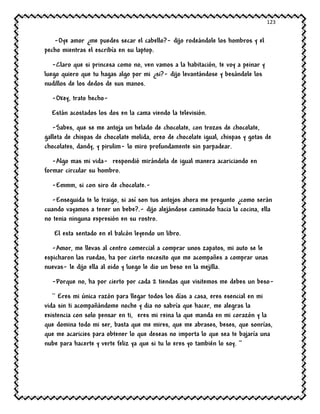 123
-Oye amor ¿me puedes secar el cabello?- dijo rodeándole los hombros y el
pecho mientras el escribía en su laptop.
-Claro que si princesa como no, ven vamos a la habitación, te voy a peinar y
luego quiero que tu hagas algo por mi ¿si?- dijo levantándose y besándole los
nudillos de los dedos de sus manos.
-Okey, trato hecho-
Están acostados los dos en la cama viendo la televisión.
-Sabes, que se me antoja un helado de chocolate, con trozos de chocolate,
galleta de chispas de chocolate molida, oreo de chocolate igual, chispas y gotas de
chocolates, dandy, y pirulim- lo miro profundamente sin parpadear.
-Algo mas mi vida- respondió mirándola de igual manera acariciando en
formar circular su hombro.
-Emmm, si con siro de chocolate.-
-Enseguida te lo traigo, si así son tus antojos ahora me pregunto ¿como serán
cuando vayamos a tener un bebe?.- dijo alejándose caminado hacia la cocina, ella
no tenia ninguna expresión en su rostro.
El esta sentado en el balcón leyendo un libro.
-Amor, me llevas al centro comercial a comprar unos zapatos, mi auto se le
espicharon las ruedas, ha por cierto necesito que me acompañes a comprar unas
nuevas- le dijo ella al oido y luego le dio un beso en la mejilla.
-Porque no, ha por cierto por cada 2 tiendas que visitemos me debes un beso-
`` Eres mi única razón para llegar todos los días a casa, eres esencial en mi
vida sin ti acompañándome noche y dia no sabría que hacer, me alegras la
existencia con solo pensar en ti, eres mi reina la que manda en mi corazón y la
que domina todo mi ser, basta que me mires, que me abrases, beses, que sonrías,
que me acaricies para obtener lo que deseas no importa lo que sea te bajaría una
nube para hacerte y verte feliz ya que si tu lo eres yo también lo soy. ‘’
 