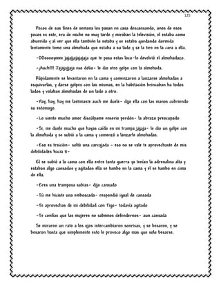125
Pocos de sus fines de semana los pasan en casa descansando, unos de esos
pocos es este, era de noche no muy tarde y miraban la televisión, el estaba como
aburrido y al ver que ella también lo estaba y se estaba quedando dormida
lentamente tomo una almohada que estaba a su lado y se la tiro en la cara a ella.
-OOooooyeeee jajajjajajajaja que te pasa estas loco-le devolvió el almohadazo.
-¡Auch!!!! Jajajajjaja eso dolio- le dio otro golpe con la almohada.
Rápidamente se levantaron en la cama y comenzaron a lanzarse almohadas a
esquivarlas, y darse golpes con las mismas, en la habitación brincaban ha todos
lados y volaban almohadas de un lado a otro.
-Hay, hay, hay me lastimaste auch me duele- dijo ella con las manos cubriendo
su estomago.
-Lo siento mucho amor discúlpame enserio perdón- la abrazo preocupado
-Si, me duele mucho que hayas caído en mi trampa jajaja- le dio un golpe con
la almohada y se subió a la cama y comenzó a lanzarle almohadas.
-Eso es traición- soltó una carcajada – eso no se vale te aprovechaste de mis
debilidades hacia ti-
El se subió a la cama con ella entre tanta guerra ya tenían la adrenalina alta y
estaban algo cansados y agitados ella se tumbo en la cama y el se tumbo en cima
de ella.
-Eres una tramposa sabias- dijo cansado
-Tú me hiciste una emboscada- respondió igual de cansada
-Te aprovechas de mi debilidad con Tigo- todavía agitado
-Te confías que las mujeres no sabemos defendernos- aun cansada
Se miraron un rato a los ojos intercambiaron sonrisas, y se besaron, y se
besaron hasta que simplemente esto le provoco algo mas que solo besarse.
 