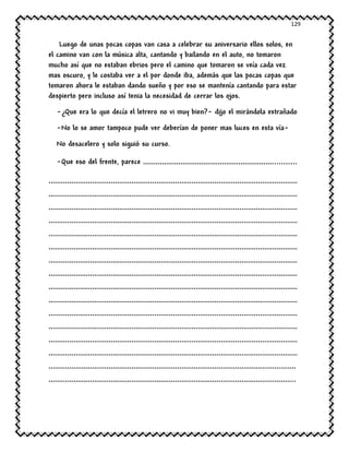 129
Luego de unas pocas copas van casa a celebrar su aniversario ellos solos, en
el camino van con la música alta, cantando y bailando en el auto, no tomaron
mucho así que no estaban ebrios pero el camino que tomaron se veía cada vez
mas oscuro, y le costaba ver a el por donde iba, además que las pocas copas que
tomaron ahora le estaban dando sueño y por eso se mantenía cantando para estar
despierto pero incluso así tenia la necesidad de cerrar los ojos.
-¿Que era lo que decía el letrero no vi muy bien?- dijo el mirándola extrañado
-No lo se amor tampoco pude ver deberían de poner mas luces en esta vía-
No desacelero y solo siguió su curso.
-Que eso del frente, parece ………………………………………………………..........
…………………………………………………………………………………………………………
…………………………………………………………………………………………………………
…………………………………………………………………………………………………………
…………………………………………………………………………………………………………
…………………………………………………………………………………………………………
…………………………………………………………………………………………………………
…………………………………………………………………………………………………………
…………………………………………………………………………………………………………
…………………………………………………………………………………………………………
…………………………………………………………………………………………………………
…………………………………………………………………………………………………………
…………………………………………………………………………………………………………
…………………………………………………………………………………………………………
…………………………………………………………………………………………………………
…………………………………………………………………………………………………..……
………………………………………………………………………………………………………..
 