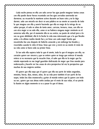 13
Cada noche piensa en ella con solo cerrar los ojos puede imaginar tantas cosas
con ella puede durar horas recostado con los ojos cerrados sonriendo sin
dormirse, su recuerdo lo mantiene activo durante un buen rato y no lo deja
dormir, solo con mirarla sin decir ni una palabra en su mente se acuerda de todo
lo que imagina con ella y sonríe haciendo que ella se enoje de la intriga de no
saber porque, el solo ve años de tanto amor, caricias, ternura, risas, con ella no
con otra mujer si no solo ella, como si no hubiera ninguna mujer existente en el
universo solo ella, por el momento ella es su centro, su punto de virtud pero a la
vez su gran debilidad, ella le la hecho la vida mas interesante que a la que llevaba
antes, a la ultima rumba donde fue y se beso con cada mujer bonita que
encontraba fue una después de haberla conocido y sin embargo las besaba y
recordaba cuando le robo el beso, beso que vive y vivirá en su mente el resto de
su vida como si fuera sido su primer beso.
Si tan solo ella supiera todo lo que el siente, todo lo que el imagina con ella, su
corazón quiere ser sincero y que se entere quien se tenga que enterar el mundo
entero si es necesario que lo escuche Dios, el sabe que ella es la mujer que ha
estado esperando es ese ángel guardián disfrazada de mujer que Dios mando para
enderezarlo y hacerle ver las cosas de otra perspectiva tal vez la perspectiva que
muchas de sus mujeres sentían.
El quiere que ella sepa que el quiere que ella sea parte de todos segundos,
minutos, horas, días, meses, años, de su vida pero también el ser parte de los
suyos, todos los días enamorarla y gritar al mundo entero que la quiere con todo
su ser, quiere que sus almas estén unidas por el resto de sus vidas, el no pierde
la ilusión en algún momento si va a pasar lo que el desea.
 