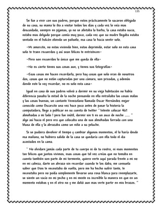 135
Se fue a vivir con sus padres, porque estos prácticamente lo sacaron obligado
de su casa, su mama lo iba a visitar todos los días y cada vez lo veía mas
descuidado, siempre en pijamas, ya no se afeitaba la barba, la casa estaba sucia,
estaba mas delgado porque comía muy poco, cada vez que su madre llegaba estaba
sentado en el balcón oliendo un pañuelo, esa casa lo hacia sentir solo.
-Mi amorcito, no estas viviendo bien, estas deprimido, estar solo en esta casa
solo te traen recuerdos y así sean felices te entristecen-
-Pero son recuerdos lo único que me queda de ella-
-No es cierto tienes sus cosas aun, y tienes sus fotografías-
-Esas cosas me hacen recordarla, pero hay cosas que solo eran de nosotros
dos, cosas que no están capturadas por una cámara, son privadas, y además
donde este la voy recordar, no es solo esta casa-
Igual en casa de sus padres volvió a dormir en su vieja habitación no había
diferencia pasaba la mitad de la noche pensando en ella extrañaba las cosas malas
y las cosas buenas, un cantante Venezolano llamado Oscar Hernández mejor
conocido como Oscarcito una vez hace poco antes de pasar la historia la
computadora, llego a publicar en su cuenta de twitter `` Intente colocar 467
almohadas a mi lado ! pero fue inútil, dormir sin ti es un asco de noche ...... ‘’
algo así hacia el pero era que colocaba una de sus almohadas forrada con una
blusa de ella y la abrazaba como un niño a su peluche.
Si se pudiera devolver el tiempo y cambiar algunos momentos, el lo haría desde
esa mañana, no hubiera salido de la casa se quedaría con ella todo el dia
acostados en la cama.
`` No olvidare jamás cada parte de tu cuerpo ni de tu rostro, ni esos momentos
tan felices que juntos vivimos, esas cosas que tal vez creías que no tomaba en
cuenta también son parte de mi tormento, quiero verte aquí parada frente a mi no
en mi cabeza, darte un abrazo sin recordar cuando te los daba, me consuela
saber que Dios te necesitaba de vuelta, pero me ha hecho sufrir tanto, te
necesitaba pero no podía simplemente llevarse una rosa blanca para reemplazarte,
se siente un vacío en mi pecho y en mi mente es increíble la manera en que en un
momento estabas y en el otro no y me dolió aun mas verte partir en mis brazos. ‘’
 
