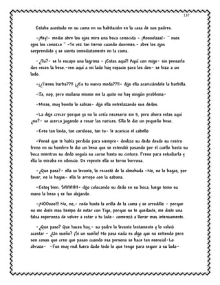 137
Estaba acostado en su cama en su habitación en la casa de sus padres.
-¡Hey!- medio abre los ojos mira una boca conocida – ¡Hoooolaaa!- `` esos
ojos los conozco ‘’ –Te vez tan tierno cuando duermes.- abre los ojos
sorprendido y se sienta inmediatamente en la cama.
-¿Tu?- se le escapo una lagrima – ¡Estas aquí!! Aquí con migo- sin pensarlo
dos veces la beso.-ven aquí a mi lado hay espacio para los dos- se hizo a un
lado.
-¡¿Tienes barba??!! ¡¿Es tu nueva moda??!!- dijo ella acariciándole la barbilla.
-Ja, nop, pero mañana mismo me la quito no hay ningún problema-
-Miras, muy bonito lo sabias- dijo ella entrelazando sus dedos.
-La deje crecer porque ya no lo creía necesario sin ti, pero ahora estas aquí
¿no?- se acerco jugando a rosar las narices. Ella le dio un pequeño beso.
-Eres tan lindo, tan cariñoso, tan tu- le acaricio el cabello
-Pensé que te había perdido para siempre- deslizo su dedo desde su rostro
freno en su hombro le dio un beso que se extendió pasando por el cuello hasta su
boca mientras su dedo seguía su curso hasta su cintura. Freno para estudiarla y
ella lo miraba en silencio. De repente ella se torno borrosa.
-¿Que pasa?- ella se levanto, lo recostó de la almohada –No, no lo hagas, por
favor, no lo hagas- ella lo arropo con la sabana.
-Estoy bien. SHHHHH- dijo colocando su dedo en su boca, luego tomo su
mano la beso y se fue alejando.
-¡NOOooo!!! No, no,- rodo hasta la orilla de la cama y se arrodillo - porque
no me diste mas tiempo de estar con Tigo, porque no te quedaste, me diste una
falsa esperanza de volver a estar a tu lado- comenzó a llorar mas intensamente.
-¿Que paso? Que haces hay,- su padre lo levanto lentamente y lo volvió
acostar – ¿Un sueño? ¡Si un sueño! No pasa nada es algo que no entiendo pero
son cosas que creo que pasan cuando esa persona se hace tan esencial-Lo
abrazo- -Fue muy real fuera dado todo lo que tengo para seguir a su lado-
 