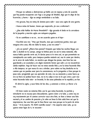139
-Porque no salimos a distraernos ya hable con mi esposa y esta de acuerdo
que hoy pueda escaparme con Tigo a un juego de béisbol, algo que te aleje de las
licorerías, y bares.- dijo su amigo sentándose a su lado.
-No gracias, hoy no estoy de ánimos para salir- saco una cajita de una gaveta.
-Nunca estas de humor, tienes que superarla, ¡te vas a enfermar!-
-¿Has oído hablar de Mario Benedetti?- dijo girando el dedo en la cerradura
de la pequeña y marrón cajita con estiquers pegados.
-Si en castellano o no se… no me acuerdo quien es el tipo-
-Escribió una vez: ``Mas que besarla, mas que acostarnos juntos; mas que
ninguna otra cosa, ella me daba la mano, y eso era amor’’-
-¿Es un poeta? ¿Ahora lees poesía? Después que todas las noches llegas con
olor a alcohol en tu cuerpo, amigo tu bebías pero no así te estas matando, ella
nunca había querido verte así, le darías pena si te viera así, se que prometiste no
reemplazarla con nadie, pero tampoco puedes matarte así, eso te come por dentro,
no te sirve de nada beber, es mentira que ahogas las penas, mas bien las vas
guardando y se acumulan y en algún momento tienen que salir y si no encuentran
salida explotan. Deja de hacer eso no estas siendo feliz y no la estas haciendo feliz
a ella tampoco, se que nunca la vas a olvidar, pero sabes no hay desdicha en tu
camino que no puedas usar para tu conveniencia, no le preguntes a Dios porque te
paso esto, pregúntale que vas aprender de esto, era su momento y como fuera ya
era su hora no podías hacer mas, no es tu culpa si eso es lo que crees y por eso
estas haciendo todo esto- se levando, le dio unas palmadas en la espalda y se fue.
El abrió la cajita, y saco fotos de los dos, y comenzó a reírse y a llorar a la
vez.
-El tiene razón no estarías feliz con lo que estoy haciendo, tu partida y
extrañarte no es escusa para descuidarme, quiero estar a tu lado, y como voy no
voy exactamente por el camino correcto-saco otra foto, se iban a tomar una foto
normal y el se cambio de posición y le robo un beso la foto salió bien así que la
imprimieron, fue una foto que lo hizo llorar aun mas porque en la parte de atrás
decía `` Ni la muerte, TE AMO rastrillo enano‘’.-No soporto estar solo, ya no
quiero estar lejos de ti, te necesito-
 