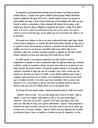 143
De pequeña yo particularmente pensaba que las nubes eran blancas porque
estaban felices, y cuando eran grises estaban tristes porque habían absorbido
muchos problemas del agua de la tierra, cuando habían truenos era porque la
nube gritaba de enojo o tanta tristeza hasta que al final dejaba salir todo eso que
llevaba a dentro y comenzaba a llover depende del tamaño de las gotas, y del
tiempo que durara la lluvia reflejaba la magnitud de tristeza o enojo de la pobre
nube. Y al crecer a parte de enterarme de que eso no era cierto si no que la
razón era por el ciclo del agua, me di cuenta que eso no lo hacen las nubes si no
la personas.
Se levanto una mañana se fue en su auto conduciendo hasta aquel lugar donde
ocurrió toda la desgracia, se recostó del árbol donde había chocado el viejo auto y
se quedo un buen rato pensando en silencio, y mirando ese sitio donde estaba de
rodillas y la tenia en sus brazos, recordaba todo lo que ella le dijo en ese
momento y dejo caer su lluvia con gotas grandes y seguidas la cual duro mucho
tiempo, mientras no hacia mas nada que verla tirada hay en frente.
Es difícil perder a una persona especial en tu vida al darte la noticia
simplemente te quedas en chok y lentamente salen las lagrimas hasta que revientas
en llanto, cuando te acuestas a dormir no haces mas nada si no es pensar en eso
hasta que por fin puedes dormir, al levantarte puedes amanecer de maravilla pero
cuando te acuerdas es algo que aun no lo puedes creer, darte cuenta que esa
persona un dia antes te sonrió y te hablo, y esas ultimas palabras que te dijo o
cualquier gesto que hizo con su rostro, o un movimiento que hizo son las cosas
que te invaden la mente, al no creer que de un momento a otro ya nunca mas
volverás a ver a esa persona, y que un dia antes no pudiste darle un abrazo y
decirle cosas que aun no le habías dicho y no se las podrás decir.
Se levanto del sitio donde estaba, camino lentamente hasta la orilla de la colina.
-¿Señor?-miro al cielo- Ya va un año desde que se fue de mi lado- bajo la
cabeza -y aun no la supero, solo pienso en ella, y creo que puedo llegar a
enfermar- miro otra vez al cielo -¡¿Dios?!. Si lo único que hago y hare será
sufrir por ella toda mi vida, ya no quiero sufrimiento- suspiro –estoy dispuesto a
reunirme de nuevo con ella y esta vez no será para toda la vida me di cuenta que
es muy corta, si no para siempre.- bajo la cabeza seco sus lagrimas dio la vuelta,
se encamino hasta el auto, se quedo en el asiento un par de segundos y se fue.
 