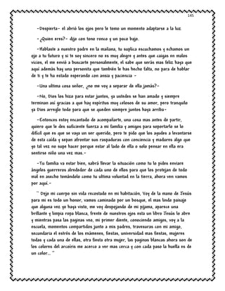 145
-Despierta- el abrió los ojos pero le tomo un momento adaptarse a la luz
-¿Quien eres?- dijo con tono ronco y un poco bajo.
-Hablaste a nuestro padre en la mañana, tu suplica escuchamos y echamos un
ojo a tu futuro y si te soy sincero no es muy alegre y antes que caigas en malos
vicios, el me envió a buscarte personalmente, el sabe que serás mas feliz haya que
aquí además hay una personita que también le has hecho falta, no para de hablar
de ti y te ha estado esperando con ansia y paciencia -
-Una ultima cosa señor, ¿no me voy a separar de ella jamás?-
-No, Dios los hizo para estar juntos, ya ustedes se han amado y siempre
terminan así gracias a que hay espíritus muy celosos de su amor, pero tranquilo
ya Dios arreglo todo para que se queden siempre juntos haya arriba-
-Entonces estoy encantado de acompañarte, una cosa mas antes de partir,
quiero que le des suficiente fuerza a mi familia y amigos para soportarlo se lo
difícil que es que se vaya un ser querido, pero te pido que los ayudes a levantarse
de esta caída y sepan afrontar sus raspaduras con conciencia y madures algo que
yo tal vez no supe hacer porque estar al lado de ella o solo pensar en ella era
sentirse niño una vez mas.-
-Tu familia va estar bien, sabrá llevar la situación como tu lo pides enviare
ángeles guerreros alrededor de cada uno de ellos para que los protejan de todo
mal en asecho tomándolo como tu ultima voluntad en la tierra, ahora ven vamos
por aquí.-
`` Dejo mi cuerpo sin vida recostado en mi habitación, Voy de la mano de Jesús
para mi es todo un honor, vamos caminado por un bosque, el mas lindo paisaje
que alguna vez yo haya visto, me voy despojando de mi pijama, aparece una
brillante y limpia ropa blanca, frente de nuestros ojos esta un libro Jesús lo abre
y mientras pasa las paginas veo, mi primer diente, conociendo amigos, voy a la
escuela, momentos compartidos junto a mis padres, travesuras con mi amigo,
secundaria el estrés de los exámenes, fiestas, universidad mas fiestas, mujeres
todas y cada una de ellas, otra fiesta otra mujer, las paginas blancas ahora son de
los colores del arcoíris me acerco a ver mas cerca y con cada paso la huella es de
un color… ‘’
 