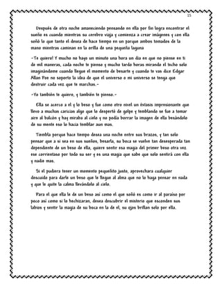 15
Después de otra noche amaneciendo pensando en ella por fin logra encontrar el
sueño es cuando mientras su cerebro viaja y comienza a crear imágenes y con ella
soñó lo que tanto el desea de hace tiempo en un parque ambos tomados de la
mano mientras caminan en la orilla de una pequeña laguna
-Te quiero! Y mucho no hayo un minuto una hora un dia en que no piense en ti
de mil maneras, cada noche te pienso y mucho tardo horas mirando el techo solo
imaginándome cuando llegue el momento de besarte y cuando te vas dice Edgar
Allan Poe no soporto la idea de que el universo o mi universo se tenga que
destruir cada vez que te marchas.-
-Yo también te quiero, y también te pienso.-
Ella se acerco a el y lo beso y fue como otro nivel un éxtasis impresionante que
llevo a muchas caricias algo que lo despertó de golpe y temblando se fue a tomar
aire al balcón y hay miraba al cielo y no podía borrar la imagen de ella besándolo
de su mente eso lo hacia temblar aun mas.
Tiembla porque hace tiempo desea una noche entre sus brazos, y tan solo
pensar que a si sea en sus sueños, besarla, su boca se vuelve tan desesperada tan
dependiente de un beso de ella, quiere sentir esa magia del primer beso otra vez
ese corrientaso por todo su ser y es una magia que sabe que solo sentirá con ella
y nadie mas.
Si el pudiera tener un momento pequeñito justo, aprovechara cualquier
descuido para darle un beso que le llegue al alma que no lo haga pensar en nada
y que le quite la calma llevándolo al cielo.
Para el que ella le de un beso así como el que soñó es como ir al paraíso por
poco así como si lo hechizaran, desea descubrir el misterio que esconden sus
labios y sentir la magia de su boca en la de el, su ojos brillan solo por ella.
 