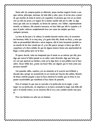 17
Hasta salir de compras juntos es diferente, pasan muchas mujeres frente a sus
ojos catiras, pelirrojas, morenas, de toda talla y color, pero, el no las mira a pesar
de que muchas de estas lo miren y le coqueteen, la persona que vive en su mente
vive su vida sin prisa y va segura de si misma cuando sale por la calle, es algo
único que solo con su simpatía, su forma de caminar, reír, hablar, repentinamente
mirarlo, su dulzura, ella muestra inocencia, no hace falta que ella le coquetee a el
para el poder volverse completamente loco con cosas tan simples que hace
cualquier persona.
La mira de los pies a la cabeza, la estudia durante mucho rato y la encuentra
tan hermosa, bella, la ve muy sexy, y le gusta toda ella, desde su físico, y mas que
todo su personalidad diferente a otras mujeres, ella lo tiene locamente perdido en
un mundo de los dos creado por el, y sin ella querer porque si fuera que ella le
coqueteara y le diera señales de que de alguna manera tienen una oportunidad de
llegar a estar juntos pero no lo hace.
El quiere decirle, toda esa tempestad que el siente en su interior por ella, pero
algo que nunca le había pasado es no saber como decírselo, algo que tenia que
ver con que apareció su timidez y esta no lo deja decir ni una palabra eso lo hace
sufrir, Oscar Wilde dice ¿Como vas hacer feliz con alguien que te trata como una
persona normal?
Van pasando calles, cuadras y en un momento se le ocurrió una brillante y
alocada idea, porque no secuestrarla en un rincón por hay los dos solitos, llenarla
de besos comerle poquito a poco la boca mientras le enseña que un beso es esa
pasión incontrolable que manifiesta el loco deseo de poseerla.
Para el siempre lo que mas se acercaba a la perfección era la mujer, y esta
mujer era su perfección, no importara si no fuera coronada la mujer mas bella del
país o el mundo entero, en su universo ella lo era y eso contaba mucho mas para
el.
Pero esa fantasía era solo eso un fantasía.
 