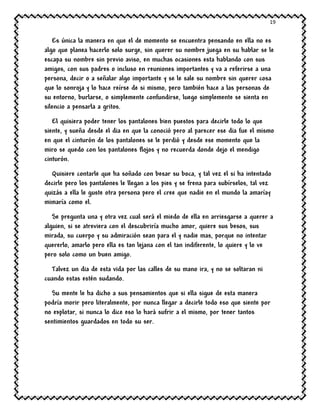 19
Es única la manera en que el de momento se encuentra pensando en ella no es
algo que planea hacerlo solo surge, sin querer su nombre juega en su hablar se le
escapa su nombre sin previo aviso, en muchas ocasiones esta hablando con sus
amigos, con sus padres o incluso en reuniones importantes y va a referirse a una
persona, decir o a señalar algo importante y se le sale su nombre sin querer cosa
que lo sonroja y lo hace reírse de si mismo, pero también hace a las personas de
su entorno, burlarse, o simplemente confundirse, luego simplemente se sienta en
silencio a pensarla a gritos.
El quisiera poder tener los pantalones bien puestos para decirle todo lo que
siente, y sueña desde el dia en que la conoció pero al parecer ese dia fue el mismo
en que el cinturón de los pantalones se le perdió y desde ese momento que la
miro se quedo con los pantalones flojos y no recuerda donde dejo el mendigo
cinturón.
Quisiere contarle que ha soñado con besar su boca, y tal vez el si ha intentado
decirle pero los pantalones le llegan a los pies y se frena para subírselos, tal vez
quizás a ella le guste otra persona pero el cree que nadie en el mundo la amaríay
mimaría como el.
Se pregunta una y otra vez cual será el miedo de ella en arriesgarse a querer a
alguien, si se atreviera con el descubriría mucho amor, quiere sus besos, sus
mirada, su cuerpo y su admiración sean para el y nadie mas, porque no intentar
quererlo, amarlo pero ella es tan lejana con el tan indiferente, lo quiere y lo ve
pero solo como un buen amigo.
Talvez un dia de esta vida por las calles de su mano ira, y no se soltaran ni
cuando estas estén sudando.
Su mente le ha dicho a sus pensamientos que si ella sigue de esta manera
podría morir pero literalmente, por nunca llegar a decirle todo eso que siente por
no explotar, si nunca lo dice eso lo hará sufrir a el mismo, por tener tantos
sentimientos guardados en todo su ser.
 