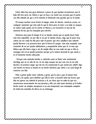 21
Entre ellos hay una gran distancia a pesar de que puedan encontrarse uno al
lado del otro pero me refiero a que no hay o no existe esa cercanía que el sueña
con ella además de que a el le estorba el obstáculo mas grande que es el miedo.
El ensaya muchas veces frente al espejo, antes de dormir, mientras cocina, en
cualquier momento que esta solo lo que le diría pero al estar a su lado se noquea
se vuelve nada queda con la mente en blanco y no encuentra ni una de las
maneras de las que ha ensayado para decirle.
Mientras mas pasa el tiempo el se va dando cuenta que se puede hacer todo
esto mas imposible, no por ella si no por lo demás chicos, algo que lo pone muy
celoso sin ser nada de ella pero solo el pensar que otro caballero mas valiente
pueda llevarse a su princesa hace que le hierva la sangre. Uno mas avispado, mas
consiente de su ser puede adelantarse y conquistarla antes que el, ni mas que
faltara que ella fuera ciega o así de simple ellos no son nada así que si ella se
consigue otro el no puede protestar porque ya le estaría diciendo lo que siente y
en el momento menos adecuado.
-Porque esta malvada timidez o cobardía como se llame este sentimiento
mendigo que no se sale de mi, no me deja aunque sea por una vez en mi vida
decirle a la primera mujer que tal vez me enamorado lo que siento por ¡ella!!!-dijo
con mucha ira hacia si mismo en su mente mientras que volvía a su casa luego de
reunirse con ella.
Pide a gritos poder tener valentía y gritar que la ama y que el mismo Dios
escuche y lo ayude, pero también que ella lo mire y escuche toda esa locura que
ella sin querer sin saberlo le provoco a el, un chico que no sabia lo que era
enamorarse sinceramente de una persona y ella con solo unos minutos ya le había
hecho sentir no simples mariposas si no una tempestad, una estampida completa
de todos los animales de áfrica en su estomago.
 