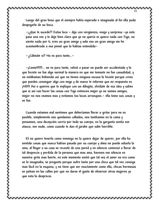 25
Luego del gran beso que el siempre había esperado e imaginado al fin ella pudo
despegarlo de su boca.
-¡¿Que te sucede?! Estas loco – dijo con vergüenza, enojo y sorpresa –ya esto
paso una vez y te deje bien claro que yo no quería ni quiero nada con Tigo, no
siento nada por ti, eres un gran amigo y solo eso un gran amigo me he
acostumbrado a eso pensé que lo habías entendido-
-¿Cálmate si? No es para tanto…-
-¡Como!!!!!!!... no es para tanto, volvió a pasar no puede ser accidentado y lo
que hiciste no fue algo normal la manera en que me tomaste no fue casualidad, y
no estábamos bebiendo así que no tienes ninguna escusa lo hiciste porque crees
que puedes conseguir algo con migo y de nuevo te informo que mi respuesta es
¡NO!!! Así o quieres que te explique con un dibujito, olvídate de esa idea y sabes
que si así van hacer las cosas con Tigo entonces mejor ya no somos amigos,
mejor no nos veamos mas y evitamos tus locos arranques.- ella tomo sus cosas y
se fue.
Cuando estamos mal sentimos que deberíamos llorar o gritar pero no es
posible, simplemente nos quedamos callados, nos tumbamos en la cama y
pensamos, una decepción corría por todo su cuerpo, en la garganta sentía ese
atasco, ese nudo, como cuando te dan el jarabe que sabe horrible.
El no quiere tenerla como enemiga no la quiere dejar de querer, por ella ha
sentido cosas que nunca habían pasado por su cuerpo y alma no puede odiarla la
ama, al llegar a su casa se recostó de una pared y en silencio comenzó a llorar de
tal desprecio y perdida de la persona que mas ama, haveses ese silencio es
nuestro grito mas fuerte, en este momento sintió que tal vez el amor no era como
se lo imaginaba, se pregunta porque sufre tanto por una chica que tal vez consiga
mas fácil en la esquina, y no tiene que ser exactamente como ella, chicas hermosas
se patean en las calles por que no darse el gusto de observar otras mujeres ya
que esta lo desprecio.
 