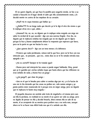 27
El no quiere dejarla, así que hace lo posible para seguirla viendo, se fue a su
ciudad a buscarla en el lugar donde el sabe que ella constantemente visita, y le
decidió mentir en contra de los impulsos de su corazón.
-¡Hey!!! No te vayas tenemos que hablar ya.-
-¡¿Hablar??!! Yo no tengo nada que decirte ya te lo dije el otro dia vienes a que
te explique otras vez o que, adiós.-
-¡Nooooo!! No, no, no, no déjame que te explique estas enojada con migo sin
saber la verdad de lo que sucedió- dijo con una sonrisa fingida –Ese dia, no
dejaste que te explicara estabas tan enojada que no me dejaste que te dijera
porque lo hice y bueno simplemente obtuve la respuesta que esperara que fuera,
pero no la parte en que me hacías la cruz.-
-¿Que quieres decir?- dijo con un tono menos a la defensiva
-Primero que nada perdóname, estuvo mal lo que hice, pero no lo hice con esa
intención que… tu pensaste… que era… estos días no se te he notado extraña mas
apegada a mi-
-¡No es cierto!!!! Siempre te he tratado igual-
-Bueno pero mal interprete las cosas si puedo seguir hablando. Okey, pensé
que yo te gustaba por ciertas señales tuyas que hasta ahora que las reflexione no
eran señales de nada, y bueno hice un juego-
-¡¿Un juego?!, que clase de juego.-
-Uno en el que te besaba para saber si sentías algo por mi, y si lo hacías de
una vez te iba diciendo que las cosas no podían ser, solo somos amigos y yo
jamás podría estar enamorado de ti porque eres mi mejor amiga, pero no dejaste
que te explicara te fuiste muy enojada.-
El pequeño discurso sin sentido solo trato de engañarlo a el mismo pero aun
así ella lo perdono, en realidad en su mente el no quiere ser solo su amigo, pero
no dejaba de pensar en ella y decidió besarla, ahora menos ella se sale de su
mente, el se arrepiente de su mentira pero prefiere eso a no verla mas, aunque
ahora se le va hacer mas difícil todo eso que el a soñado con ella.
 