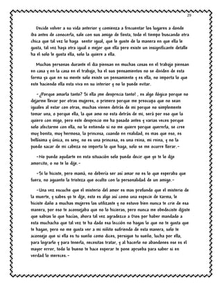 29
Decide volver a su vida anterior y comienza a frecuentar los lugares a donde
iba antes de conocerla, sale con sus amigo de fiesta, todo el tiempo buscando otra
chica que tal vez lo haga sentir igual, que le guste de la manera en que ella le
gusta, tal vez haya otra igual o mejor que ella pero existe un insignificante detalle
ha el solo le gusta ella, solo la quiere a ella.
Muchas personas durante el dia piensan en muchas cosas en el trabajo piensan
en casa y en la casa en el trabajo, ha el sus pensamientos no se dividen de esta
forma ya que en su mente solo existe un pensamiento y es ella, no importa lo que
este haciendo ella esta viva en su interior y no lo puede evitar.
-¿Porque amarla tanto? Si ella ¡me desprecia tanto! , es algo ilógico porque no
dejarme llevar por otras mujeres, o primero porque me preocupa que no sean
iguales al estar con otras, muchas vienen detrás de mi porque no simplemente
tomar una, o porque ella, la que amo no esta detrás de mi, será por eso que la
quiero con migo, pero este desprecio me ha pasado antes y varias veces porque
solo afectarme con ella, no lo entiendo si no me quiere porque quererla, se cree
muy bonita, muy hermosa, la princesa, cuando en realidad, es mas que eso, es
bellísima y única, es sexy, no es una princesa, es una reina, mi reina, y no la
puedo sacar de mi cabeza no importa lo que haga, solo se me ocurre llorar.-
-No puedo ayudarte en esta situación solo puedo decir que yo te lo dije
amorcito, o no te lo dije.-
-Si lo hiciste, pero mamá, no debería ser así amar no es lo que esperaba que
fuera, no aguanto la tristeza que oculto con la personalidad de un amigo.-
-Una vez escuche que el misterio del amor es mas profundo que el misterio de
la muerte, y sabes yo te dije, esto es algo así como una especie de karma, le
hiciste daño a muchas mujeres las utilizaste y no estuvo bien nunca te crie de esa
manera, por eso te aconsejaba que no lo hicieras, pero nunca me obedeciste dijiste
que sabias lo que hacías, ahora tal vez agradezco a Dios por haber mandado a
esta muchacha que tal vez te ha dado esa lección no hagas lo que no te gusta que
te hagan, pero no me gusta ver a mi niñito sufriendo de esta manera, solo te
aconsejo que si ella es tu sueño como dices, persigue tu sueño, lucha por ella,
para lograrlo y para tenerla, necesitas tratar, y al hacerlo no abandones ese es el
mayor error, todo lo bueno te hace esperar te pone aprueba para saber si en
verdad lo mereces.-
 