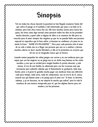 3
Sinopsis
Tal vez todas las chicas durante la juventud se han llegado enamorar hasta del
que cobra el pasaje en el autobús o del motorizado que paso a su lado en la
mañana, para esta chica nunca fue así, ella tuvo muchos novios pero nunca los
quiso, los tenia como algo normal como peinarse todos los días no les prestaba
mucha atención y quien sabe si alguno de ellos si se enamoro de ella pero su
reacción para el amor siempre fue negativa ya que en su pasado hubo una persona
especial en especifico que la hizo sufrir y traiciono su confianza y le puso en su
mente la frase `` AMAR ES PELIGROSO ‘’. Pero para cada persona esta el amor
de su vida a todos nos va a llegar esa persona que nos va a cambiar y darnos
muchos colores es decir mucha felicidad y a ella se le presentara un arcoíris que
tal vez no se imaginaba nunca que se hiciera.
Cuando somos pequeños los niños juegan con carros y no con muñecas para que
sepan que con las mujeres no se juega eso es un dicho muy famoso en las redes
sociales y creo que es verdad pero ningún hombre le presta atención, y este
menos, el era de una familia no adinerada pero con los recursos mas que
necesarios para subsistir además que el futuramente se graduaría, todo muy
bonito, pero a el joven le gustaba mucho jugar con muñecas tenia una diferente
cada poco tiempo, nada serio, nada de compromiso, eso no era lo de el, nunca
conoció eso que llaman amar a tu pareja para el amar era ``te beso, te derrites,
salimos, y ya no funciona, no me importa lo mucho que sufras’’ pero la vida le
enseñara de una manera inesperada para el, que los objetos fueron para ser
usados y no las personas.
 