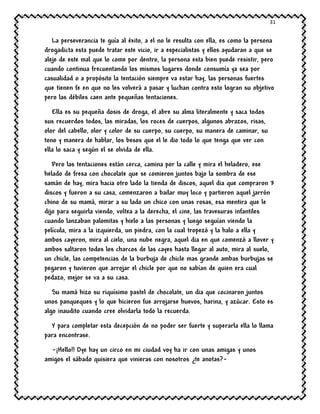 31
La perseverancia te guía al éxito, a el no le resulta con ella, es como la persona
drogadicta esta puede tratar este vicio, ir a especialistas y ellos ayudaran a que se
aleje de este mal que lo come por dentro, la persona esta bien puede resistir, pero
cuando continua frecuentando los mismos lugares donde consumía ya sea por
casualidad o a propósito la tentación siempre va estar hay, las personas fuertes
que tienen fe en que no les volverá a pasar y luchan contra esto logran su objetivo
pero las débiles caen ante pequeñas tentaciones.
Ella es su pequeña dosis de droga, el abre su alma literalmente y saca todos
sus recuerdos todos, las miradas, los roces de cuerpos, algunos abrazos, risas,
olor del cabello, olor y color de su cuerpo, su cuerpo, su manera de caminar, su
tono y manera de hablar, los besos que el le dio todo lo que tenga que ver con
ella lo saca y según el se olvida de ella.
Pero las tentaciones están cerca, camina por la calle y mira el heladero, ese
helado de fresa con chocolate que se comieron juntos bajo la sombra de ese
samán de hay, mira hacia otro lado la tienda de discos, aquel dia que compraron 3
discos y fueron a su casa, comenzaron a bailar muy loco y partieron aquel jarrón
chino de su mamá, mirar a su lado un chico con unas rosas, esa mentira que le
dijo para seguirla viendo, voltea a la derecha, el cine, las travesuras infantiles
cuando lanzaban palomitas y hielo a las personas y luego seguían viendo la
película, mira a la izquierda, un piedra, con la cual tropezó y la halo a ella y
ambos cayeron, mira al cielo, una nube negra, aquel dia en que comenzó a llover y
ambos saltaron todos los charcos de las cayes hasta llegar al auto, mira al suelo,
un chicle, las competencias de la burbuja de chicle mas grande ambas burbujas se
pegaron y tuvieron que arrojar el chicle por que no sabían de quien era cual
pedazo, mejor se va a su casa.
Su mamá hizo su riquísimo pastel de chocolate, un dia que cocinaron juntos
unos panqueques y lo que hicieron fue arrojarse huevos, harina, y azúcar. Esto es
algo inaudito cuando cree olvidarla todo la recuerda.
Y para completar esta decepción de no poder ser fuerte y superarla ella lo llama
para encontrase.
-¡Hello!! Oye hay un circo en mi ciudad voy ha ir con unas amigas y unos
amigos el sábado quisiera que vinieras con nosotros ¿te anotas?-
 