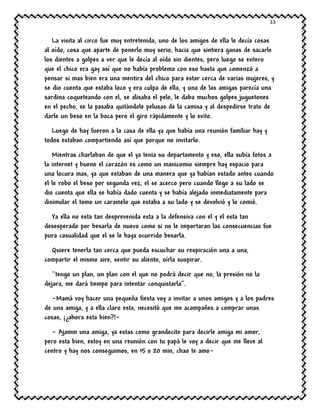 33
La visita al circo fue muy entretenida, uno de los amigos de ella le decía cosas
al oído, cosa que aparte de ponerlo muy serio, hacia que sintiera ganas de sacarle
los dientes a golpes a ver que le decía al oído sin dientes, pero luego se entero
que el chico era gay así que no había problema con eso hasta que comenzó a
pensar si mas bien era una mentira del chico para estar cerca de varias mujeres, y
se dio cuenta que estaba loco y era culpa de ella, y una de las amigas parecía una
sardina coqueteando con el, se alisaba el pelo, le daba muchos golpes juguetones
en el pecho, se la pasaba quitándole pelusas de la camisa y al despedirse trato de
darle un beso en la boca pero el giro rápidamente y lo evito.
Luego de hay fueron a la casa de ella ya que había una reunión familiar hay y
todos estaban compartiendo así que porque no invitarlo.
Mientras charlaban de que el ya tenia su departamento y eso, ella subía fotos a
la internet y bueno el corazón es como un manicomio siempre hay espacio para
una locura mas, ya que estaban de una manera que ya habían estado antes cuando
el le robo el beso por segunda vez, el se acerco pero cuando llego a su lado se
dio cuenta que ella se había dado cuenta y se había alejado inmediatamente para
disimular el tomo un caramelo que estaba a su lado y se devolvió y lo comió.
Ya ella no esta tan desprevenida esta a la defensiva con el y el esta tan
desesperado por besarla de nuevo como si no le importaran las consecuencias fue
pura casualidad que el se le haya ocurrido besarla.
Quiere tenerla tan cerca que pueda escuchar su respiración una a una,
compartir el mismo aire, sentir su aliento, oírla suspirar.
``tengo un plan, un plan con el que no podrá decir que no, la presión no la
dejara, me dará tiempo para intentar conquistarla’’.
-Mamá voy hacer una pequeña fiesta voy a invitar a unos amigos y a los padres
de una amiga, y a ella claro esta, necesitó que me acompañes a comprar unas
cosas, ¡¿ahora esta bien?!-
- Ajamm una amiga, ya estas como grandecito para decirle amiga mi amor,
pero esta bien, estoy en una reunión con tu papá le voy a decir que me lleve al
centro y hay nos conseguimos, en 15 o 20 min, chao te amo-
 