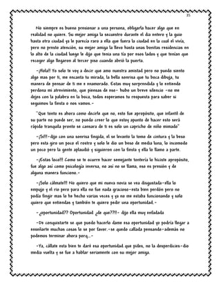 35
No siempre es bueno presionar a una persona, obligarla hacer algo que en
realidad no quiere. Su mejor amiga la secuestro durante el dia entero y la guio
hasta otra ciudad ya le parecía raro a ella que fuera la ciudad en la cual el vivía,
pero no presto atención, su mejor amiga la llevo hasta unas bonitas residencias en
lo alto de la ciudad luego le dijo que tenia una tía por esos lados y que tenían que
recoger algo llegaron al tercer piso cuando abrió la puerta.
-¡Hola!! Yo solo te voy a decir que amo nuestra amistad pero no puedo siento
algo mas por ti, me encanta tu mirada, la bella sonrisa que tu boca dibuja, tu
manera de pensar de ti me e enamorado. Estas muy sorprendida y lo entiendo
perdona mi atrevimiento, que piensas de eso- hubo un breve silencio -no me
dejes con la palabra en la boca, todos esperamos tu respuesta para saber si
seguimos la fiesta o nos vamos.-
``Que tonto es ahora como decirle que no, esto fue apropósito, que infantil de
su parte no puede ser, no puedo creer lo que estoy apunto de hacer esto será
rápido tranquila pronto se cansara de ti es solo un capricho de niño mimado’’
-¡Si!!!-dijo con una sonrisa fingida, el se levanto la tomo de cintura y la beso
pero esta giro un poco el rostro y solo le dio un beso de media luna, lo incomodo
un poco pero la gente aplaudió y siguieron con la fiesta y ella lo llamo a parte.
-¡Estas loco!!! Como se te ocurre hacer semejante tontería lo hiciste apropósito,
fue algo así como psicología inversa, no así no se llama, eso es presión y de
alguna manera funciono.-
-¡Solo cálmate!!! No quiero que mi nueva novia se vea disgustada-ella lo
empujo y el rio pero para ella no fue nada gracioso-esta bien perdón pero no
podía fingir mas lo he hecho varias veces y ya no me estaba funcionando y solo
quiero que entiendas y también te quiero pedir una oportunidad.-
-¿oportunidad?? Oportunidad ¿de que??!!- dijo ella muy enfadada
-De conquistarte se que puedo hacerlo dame esa oportunidad yo podría llegar a
enseñarte muchas cosas lo se por favor.-se quedo callada pensando-además no
podemos terminar ahora porq…-
-Ya, cállate esta bien te daré esa oportunidad que pides, no la desperdicies-dio
media vuelta y se fue a hablar seriamente con su mejor amiga.
 
