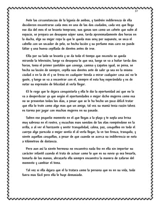 37
Ante las circunstancias de la lejanía de ambos, y también indiferencia de ella
decidieron encontrarse cada mes en una de las dos ciudades, cada vez que llega
ese dia del mes el se levanta temprano, sus ganas son como un cohete que sube al
espacio, se prepara un desayuno súper sano, tarda aproximadamente dos horas en
la ducha, elije su mejor ropa la que le queda mas sexy por supuesto, se seca el
cabello con un secador de pelo, se hecha loción y su perfume mas caro no puede
faltar y una buena cepillada de dientes antes de irse.
Ella por su lado se levanta y se da todo el tiempo que necesita se queda
mirando la televisión, luego va desayuna lo que sea, luego se va a bañar tarda dos
horas, toma el primer pantalón que consiga, camisa y zapatos igual, se peina, se
hecha su loción de siempre, cepilla sus dientes ante de salir ya sea en la misma
ciudad o en la de el y se frena en cualquier tienda a mirar cualquier cosa así no le
guste, y luego se va a encontrar con el, siempre el esta hay esperándola y es de
notar su expresión de felicidad al verla llegar.
El le rogo que lo dejara conquistarla y ella le dio la oportunidad así que no la
va a desperdiciar ya que según el oportunidades o mejor dicho mujeres como esa
no se presentan todos los días, a pesar que se le ha hecho un poco difícil tratar
que ella lo trate como algo mas que un amigo, tal vez su mamá tenia razón talvez
es karma por jugar con muchas mujeres en su pasado.
Saben ese pequeño momento en el que llegas a la playa y te sopla una brisa
muy sabrosa en el rostro, y escuchas esos sonidos de las olas rompiéndose en la
orilla, o al ver el horizonte y sentir tranquilidad, calma, paz, cosquilleo en todo el
cuerpo algo parecido o mejor sentía el al verla llegar, la ve tan fresca, tranquila, y
siente aquellas cosquillas, a pesar de que cuando se acerca su indiferencia se nota
a kilómetros de distancia.
Pero aun así la siente hermosa no encuentra nada feo en ella sin importar su
carácter infantil cuando el trata de actuar como lo que es su novio ya sea besarla,
tomarla de las manos, abrazarla ella siempre encuentra la manera de zafarse del
momento y cambiar el tema.
Tal vez si ella dejara que el la tratara como la persona que es en su vida, todo
fuera mas fácil pero ella le huye demasiado.
 