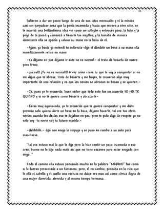 39
Salieron a dar un paseo luego de una de sus citas mensuales y el la miraba
casi sin parpadear cosa que la ponía incomoda y hacia que mirara a otro sitio, se
le ocurrió una brillantísima idea vio como un callejón y entonces paso, la halo y la
pego de la pared y comenzó a besarle las mejillas, y la tomaba de manera
dominante ella se oponía y coloco su mano en la boca de el.
-Ajam, ya basta ya entendí tu indirecta-dijo el dándole un beso a su mano ella
inmediatamente retiro su mano
-Ya déjame en paz déjame ir esto no es normal- el trato de besarla de nuevo
pero freno.
-¡no es!!! ¡Ja no es normal!!! A ver como crees tu que te voy a conquistar si no
me dejas que te abrase, trato de besarte y me huyes, te recuerdo algo muy
importante de una relación y es que los novios se abrazan se besan y se quieren.-
-Ja, pues yo te recuerdo, buen señor que todo esto fue un acuerdo YO NO TE
QUIERO y si no te quiero como besarte y abrazarte-
-Estas muy equivocada, yo te recuerdo que te quiero conquistar y me diste
permiso solo quiero darte un beso en la boca, déjame hacerlo, tal vez tus otros
novios cuando les decías eso te dejaban en paz, pero te pido algo de respeto yo no
solo soy tu novio soy tu futuro marido.-
-Ushhhhh.- dijo con enojo lo empujo y se puso en rumbo a su auto para
marcharse.
``tal vez estuvo mal lo que le dije pero la hice sentir un poco incomoda o eso
creo, bueno no le dije nada malo así que no tiene razones para estar enojada con
migo. ’’
Todo el camino ella estuvo pensando mucho en la palabra ``MARIDO’’ fue como
si le fueran presentado a un fantasma, pero, el en cambio, pensaba en lo rico que
le olía el cabello y el cuello una esencia no dulce era mas así como cítrica digna de
una mujer divertida, atrevida y al mismo tiempo hermosa.
 