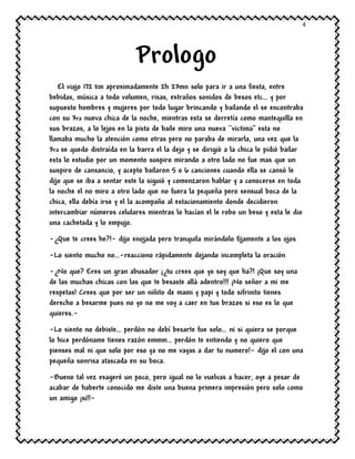 4
Prologo
El viajo 172 km aproximadamente 2h 23mn solo para ir a una fiesta, entre
bebidas, música a todo volumen, risas, extraños sonidos de besos etc… y por
supuesto hombres y mujeres por todo lugar brincando y bailando el se encontraba
con su 3ra nueva chica de la noche, mientras esta se derretía como mantequilla en
sus brazos, a lo lejos en la pista de baile miro una nueva ``victima’’ esta no
llamaba mucho la atención como otras pero no paraba de mirarla, una vez que la
3ra se quedo distraída en la barra el la dejo y se dirigió a la chica le pidió bailar
esta lo estudio por un momento suspiro mirando a otro lado no fue mas que un
suspiro de cansancio, y acepto bailaron 5 o 6 canciones cuando ella se cansó le
dijo que se iba a sentar este la siguió y comenzaron hablar y a conocerse en toda
la noche el no miro a otro lado que no fuera la pequeña pero sensual boca de la
chica, ella debía irse y el la acompaño al estacionamiento donde decidieron
intercambiar números celulares mientras lo hacían el le robo un beso y esta le dio
una cachetada y lo empujo.
-¿Que te crees he?!- dijo enojada pero tranquila mirándolo fijamente a los ojos
-Lo siento mucho no…-reacciono rápidamente dejando incompleta la oración
-¿No que? Eres un gran abusador ¡¿tu crees que yo soy que ha?! ¡Que soy una
de las muchas chicas con las que te besaste allá adentro!!! ¡No señor a mi me
respetas! Crees que por ser un niñito de mami y papi y todo sifrinito tienes
derecho a besarme pues no yo no me voy a caer en tus brazos si eso es lo que
quieres.-
-Lo siento no debiste… perdón no debí besarte fue solo… ni si quiera se porque
lo hice perdóname tienes razón emmm… perdón te entiendo y no quiero que
pienses mal ni que solo por eso ya no me vayas a dar tu numero!- dijo el con una
pequeña sonrisa atascada en su boca.
-Bueno tal vez exageré un poco, pero igual no lo vuelvas a hacer, oye a pesar de
acabar de haberte conocido me diste una buena primera impresión pero solo como
un amigo ¡si!!-
 