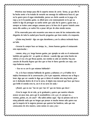 41
Mientras mas tiempo pasa ella lo soporta menos de cierta forma, ya que ella le
ha hecho sentir o ha tratado de enviarle ese mensaje de indiferencia hacia el, que
no lo quiere pero el sigue intentándolo, parece un chicle cuando se te pega a la
ropa y no te lo puedes quitar, es difícil pero cree inmensamente en lo que su
madre le dijo de perseguir su sueño siente que cada dia la quiere y gusta mas, y
siempre se tratan como amigos comunes pero a la hora de el querer tratarla como
novia ella cambia y se vuelve fría a pesar del par de años siendo novios.
El ha reservado para este encuentro una mesa en unos de los restaurantes más
elegantes de toda la ciudad para hacerle preguntas que tiene miedo a la respuesta.
-¡Estas muy bonita!- dijo con ojos dormilones y con la cabeza inclinada hacia
un lado.
-Gracias lo compre hace un tiempo, tu…, tienes buenos gustos el restaurante
esta espectacular.-
-nmmm, okey y si, tengo buenos gustos, por ejemplo no solo en el restaurante
también ¡me gustas tu!- se quedo en silencio –cuando dije que estas bonita me
refería a ti no a lo que llevas puesto, ese vestido es solo un estorbo, hay una
canción de Ricardo Arjona que dice que si Dios te fuera querido con ropa, con
ropa hubieras nacido.-
- Eso no va con lo que estamos hablando!-
-Si, si lo hace estamos hablando de gustos y saltamos a ti y el hablar de ti
implica hermosura de la conversación y de ti por supuesto, entonces eso si llega a
tener algo que ver cuando te digo que si talvez el vestido esta muy bonito, pero
sin ti deslizada dentro de el no lo seria, el objeto mas esencial que hace que luzca
que brille el vestido eres tu, sin ti el no sirve de nada.-
-¡Basta!, que es eso ``tan im-por-tan-te’’ que me tienes que decir-
-Eres la mujer de mi vida, ya te graduaste y quiero que nuestra relación
avance un poco mas, para que te acostumbres a mi y yo a ti, porque no…;
vivimos…juntos…en…mi casa?- ella subió ambas cejas -Ojo no pienses mal no te
estoy pidiendo nada que no tengas que pensar ni mucho menos solo quiero eso
que la mayoría de la mujeres piensan que quieren los hombres, solo que nos
conozcamos de otra manera, como somos en casa y eso.-
 