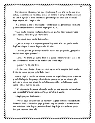 43
Increíblemente ella acepto, fue muy extraño para el pero a la vez fue una gran
noticia, en cambio para ella seguía siendo un misterio el porque le había dicho que
si. Ella le dijo que le diera una semana para recoger las cosas que necesitaba
ropa, zapatos, etc… luego se iría.
A la semana ya ella se encontraba poniendo todas sus pertenencias en el auto
y tomo autopista rumbo a su nuevo hogar junto a… el.
Tardo mucho frenando en algunas bombas de gasolina hacer cualquier cosa y
cinco horas y media luego ya estaba cerca.
-Hola, donde estas has tardado mucho.-
-¡¿Ya vas a empezar a preguntar porque llego tarde a la casa y ni he vivido
hay?! Ya estoy en la ciudad llego en 15 o 20 min.-
-Lo siento pero es que siempre te tardas menos solo preguntaba, ¿porque has
tardado tanto algún problema?-
-Lluvia.- No era lo que quería decir ni si quiera estaba lloviendo y casi se da
una cachetada ella misma por no inventar una escusa mejor
-¿Lluvia? No he oído llover-
-Si. Hay… una… lluvia… de carros… si de carros en la autopista, había mucho
trafico de camino por eso he tardado, chao.-
Apenas colgó el contaba los minutos primero los 15 ya habían pasado 15 exactos
y no había llegado, luego espero hasta los 20 pasaron un par de minutos y le
entro en la cabeza que tal vez ella se había arrepentido y se había dado media
vuelta e ido de nuevo a su casa.
Y 25 min mas tardes vuelve a llamarlo, estaba un poco asustado no fuera hacer
que en realidad le llamara para decirle que se había de vuelto.
-¡hey!! Que pasa donde estas-
-¿Puedes bajar ayudarme con las maletas?- El pego un brinco del sofá hasta
la ventana abrió la cortina de golpe y al verla hay, su corazón se acelero mucho,
casi explota de tanta alegría y emoción al verla hay abajo, hizo señas de que ya
iba, y se encamino hasta allá.
 