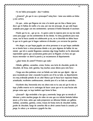 45
-Ya me había preocupado- alzo 3 maletas
-¿Enserio? ¿de que te vas a preocupar? estoy bien- tomo una maleta un bolso
y una cartera.
-De que… antes que llegaras me vino a la mente que me ibas a llamar para
decir que te habías de vuelto a tu casa, por eso me preocupe, de que solo hayas
aceptado para jugar con mis sentimientos.-presiono el botón llamando el ascensor.
-Puede que tu no… que yo no… te quiera como tu esperas pero no soy tan mala
como para jugar con los sentimientos de los demás. Ya estoy grandecita para esas
cosas, eso lo hacia cuando era adolescente ya no, no es divertido no debes hacer
lo que no te gusta que te hagan-subieron al elevador y se cerraron las puertas
-Me alegro, no que hayas jugado con otras personas si no que hayas cambiado
no es bonito herir a otras personas dímelo a mi, pero dejemos de hablar de eso
emmm que tal si cuando lleguemos comemos algo tengo hambre no he almorzado
esperándote quería que cocináramos juntos pero no llegaste a la hora así que
tocara merendar-se abrió la puerta y se encaminaron al departamento
-¿¡Que tienes de comer!? Primero que nada-
-Helado, galletas, caramelos, crema, frutas, una torta de chocolate, jarabe de
chocolate, de fresa, miel, gomitas, hay muchas cosas dulces para esta hora-
-Tengo una idea podemos crear un helado con todo eso que dijiste- dijo un
poco incomoda por estar cruzando la puerta con el ha su lado, su departamento
era muy ordenado pintado de un color blanco que lo hacia lucir espacioso limpio,
actualizado, excelentes combinaciones, cómodo pero el a su lado no cuadraba.
-Excelente idea, bienvenida otra vez ahora esta es tu casa así que lo mío es
tuyo y hablo enserio no te contraigas de hacer cosas que en tu casa hacías solo
porque estas aquí, es tuya también aquí tienes la llave.
-¡Gracias!!- dijo mirándolo a los ojos y sonriendo, luego giro su mirada al
televisor y entre muchos juegos de video vio uno que era edición limitada habían
pocos y el lo tenia, antes que nada prepararon un delicioso helado con galletas
molidas, caramelos, gomitas, crema, trozos de frutas torta de chocolate molida,
jarabe de chocolate, luego de comerlos ella se abrió camino hasta la consola y el
juego, lo coloco y se sentaron a jugarlo los dos.
 