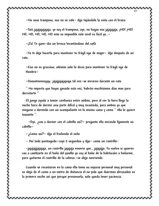 47
-No seas tramposo, eso no se vale- dijo tapándole la vista con el brazo
-Siiii jajajajajajaja, yo soy el tramposo, oye, no hagas eso jajajajaja, ¡NO! ¡NO!
NO, NO, NO, NO, NO esto es imposible este nivel es fácil yo…-
-¡Ja! Te gane-dio un brinco levantándose del sofá
-Yo te deje hacerlo para mantener tu frágil ego de mujer- dijo después de un
rato.
-Eso no es gracioso, además solo lo dices para mantener tu frágil ego de
Hombre-
-Oooookeeeeeyyyy jajajjajajajaaja tal vez-se miraron durante un rato
`` No importa que hayas ganado esta vez, habrán muchísimos días mas para
derrotarte ‘’
El juego ayudo a tomar confianza entre ambos, pero al ver la hora llego la
noche hora de dormir una parte difícil y muy incomoda, para ambos ya que
ninguno a dormido con un acompañante en la misma cama y como `` ella lo quiere
taaaanto ‘’.
-Oye, ¿vas a dormir con el cabello así?- pregunto ella mirando fijamente su
cabello-
-¿Como así?- dijo el fruñendo el seño
- Así todo puntiagudo-cayo 2 segundos y dijo- como un rastrillo-
-jajajajjjajajaja, un rastrillo jajajaja enserio que… jajajajja. Ya vuelvo si quieres
vas a cambiarte en el baño del pasillo yo voy al baño de la habitación a bañarme,
para quitarme el rastrillo de la cabeza.-se alejo sonriendo.
Cuando se recostaron en la cama ella tomo su espacio personal muy personal
se alejo de el como a un metro de distancia el no pide que duerman abrazados es
la primera noche así que porque presionarla, solo queda tener paciencia.
 