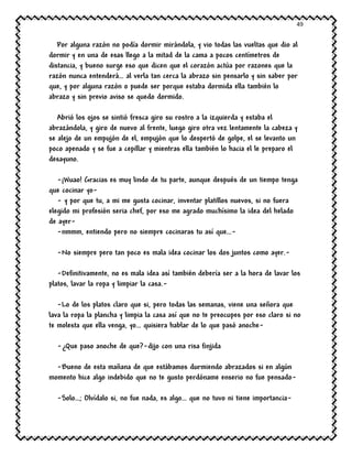 49
Por alguna razón no podía dormir mirándola, y vio todas las vueltas que dio al
dormir y en una de esas llego a la mitad de la cama a pocos centímetros de
distancia, y bueno surge eso que dicen que el corazón actúa por razones que la
razón nunca entenderá… al verla tan cerca la abrazo sin pensarlo y sin saber por
que, y por alguna razón o puede ser porque estaba dormida ella también lo
abrazo y sin previo aviso se quedo dormido.
Abrió los ojos se sintió fresca giro su rostro a la izquierda y estaba el
abrazándola, y giro de nuevo al frente, luego giro otra vez lentamente la cabeza y
se alejo de un empujón de el, empujón que lo despertó de golpe, el se levanto un
poco apenado y se fue a cepillar y mientras ella también lo hacia el le preparo el
desayuno.
-¡Wuao! Gracias es muy lindo de tu parte, aunque después de un tiempo tenga
que cocinar yo-
- y por que tu, a mi me gusta cocinar, inventar platillos nuevos, si no fuera
elegido mi profesión seria chef, por eso me agrado muchísimo la idea del helado
de ayer-
-nmmm, entiendo pero no siempre cocinaras tu así que…-
-No siempre pero tan poco es mala idea cocinar los dos juntos como ayer.-
-Definitivamente, no es mala idea así también debería ser a la hora de lavar los
platos, lavar la ropa y limpiar la casa.-
-Lo de los platos claro que si, pero todas las semanas, viene una señora que
lava la ropa la plancha y limpia la casa así que no te preocupes por eso claro si no
te molesta que ella venga, yo… quisiera hablar de lo que pasó anoche-
-¿Que paso anoche de que?-dijo con una risa finjida
-Bueno de esta mañana de que estábamos durmiendo abrazados si en algún
momento hice algo indebido que no te gusto perdóname enserio no fue pensado-
-Solo…; Olvídalo si, no fue nada, es algo… que no tuvo ni tiene importancia-
 