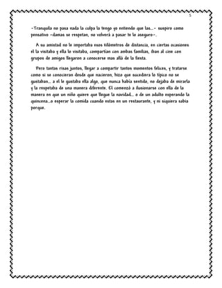 5
-Tranquila no pasa nada la culpa la tengo yo entiendo que las…- suspiro como
pensativo –damas se respetan, no volverá a pasar te lo aseguro-.
A su amistad no le importaba esos kilómetros de distancia, en ciertas ocasiones
el la visitaba y ella lo visitaba, compartían con ambas familias, iban al cine con
grupos de amigos llegaron a conocerse mas allá de la fiesta.
Pero tantas risas juntos, llegar a compartir tantos momentos felices, y tratarse
como si se conocieran desde que nacieron, hizo que sucediera lo típico no se
gustaban… a el le gustaba ella algo, que nunca había sentido, no dejaba de mirarla
y la respetaba de una manera diferente. El comenzó a ilusionarse con ella de la
manera en que un niño quiere que llegue la navidad… o de un adulto esperando la
quincena…o esperar la comida cuando estas en un restaurante, y ni siquiera sabia
porque.
 