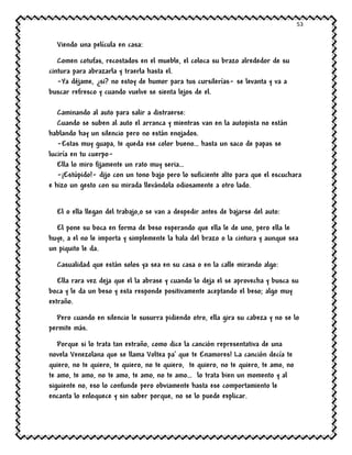 53
Viendo una película en casa:
Comen cotufas, recostados en el mueble, el coloca su brazo alrededor de su
cintura para abrazarla y traerla hasta el.
-Ya déjame, ¿si? no estoy de humor para tus cursilerías- se levanta y va a
buscar refresco y cuando vuelve se sienta lejos de el.
Caminando al auto para salir a distraerse:
Cuando se suben al auto el arranca y mientras van en la autopista no están
hablando hay un silencio pero no están enojados.
-Estas muy guapa, te queda ese color bueno… hasta un saco de papas se
luciría en tu cuerpo-
Ella lo miro fijamente un rato muy seria…
-¡Estúpido!- dijo con un tono bajo pero lo suficiente alto para que el escuchara
e hizo un gesto con su mirada llevándola odiosamente a otro lado.
El o ella llegan del trabajo,o se van a despedir antes de bajarse del auto:
El pone su boca en forma de beso esperando que ella le de uno, pero ella le
huye, a el no le importa y simplemente la hala del brazo o la cintura y aunque sea
un piquito le da.
Casualidad que están solos ya sea en su casa o en la calle mirando algo:
Ella rara vez deja que el la abrase y cuando lo deja el se aprovecha y busca su
boca y le da un beso y esta responde positivamente aceptando el beso; algo muy
extraño.
Pero cuando en silencio le susurra pidiendo otro, ella gira su cabeza y no se lo
permite más.
Porque si lo trata tan extraño, como dice la canción representativa de una
novela Venezolana que se llama Voltea pa’ que te Enamores! La canción decía te
quiero, no te quiero, te quiero, no te quiero, te quiero, no te quiero, te amo, no
te amo, te amo, no te amo, te amo, no te amo… lo trata bien un momento y al
siguiente no, eso lo confunde pero obviamente hasta ese comportamiento le
encanta lo enloquece y sin saber porque, no se lo puede explicar.
 