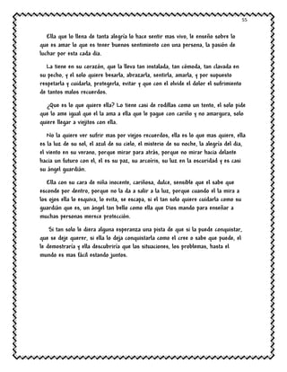 55
Ella que lo llena de tanta alegría lo hace sentir mas vivo, le enseño sobre lo
que es amar lo que es tener buenos sentimiento con una persona, la pasión de
luchar por esta cada dia.
La tiene en su corazón, que la lleva tan instalada, tan cómoda, tan clavada en
su pecho, y el solo quiere besarla, abrazarla, sentirla, amarla, y por supuesto
respetarla y cuidarla, protegerla, evitar y que con el olvide el dolor el sufrimiento
de tantos malos recuerdos.
¿Que es lo que quiere ella? Lo tiene casi de rodillas como un tonto, el solo pide
que lo ame igual que el la ama a ella que le pague con cariño y no amargura, solo
quiere llegar a viejitos con ella.
No la quiere ver sufrir mas por viejos recuerdos, ella es lo que mas quiere, ella
es la luz de su sol, el azul de su cielo, el misterio de su noche, la alegría del dia,
el viento en su verano, porque mirar para atrás, porque no mirar hacia delante
hacia un futuro con el, el es su paz, su arcoíris, su luz en la oscuridad y es casi
su ángel guardián.
Ella con su cara de niña inocente, cariñosa, dulce, sensible que el sabe que
esconde por dentro, porque no la da a salir a la luz, porque cuando el la mira a
los ojos ella lo esquiva, lo evita, se escapa, si el tan solo quiere cuidarla como su
guardián que es, un ángel tan bello como ella que Dios mando para enseñar a
muchas personas merece protección.
Si tan solo le diera alguna esperanza una pista de que si la puede conquistar,
que se deje querer, si ella lo deja conquistarla como el cree o sabe que puede, el
le demostraría y ella descubriría que las situaciones, los problemas, hasta el
mundo es mas fácil estando juntos.
 