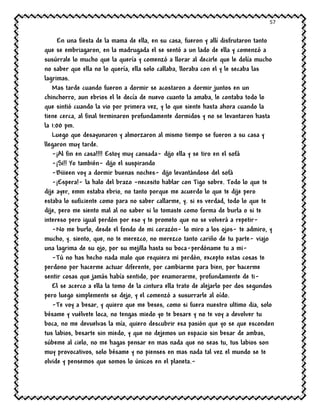 57
En una fiesta de la mama de ella, en su casa, fueron y allí disfrutaron tanto
que se embriagaron, en la madrugada el se sentó a un lado de ella y comenzó a
susúrrale lo mucho que la quería y comenzó a llorar al decirle que le dolía mucho
no saber que ella no lo quería, ella solo callaba, lloraba con el y le secaba las
lagrimas.
Mas tarde cuando fueron a dormir se acostaron a dormir juntos en un
chinchorro, aun ebrios el le decía de nuevo cuanto la amaba, le contaba todo lo
que sintió cuando la vio por primera vez, y lo que siente hasta ahora cuando la
tiene cerca, al final terminaron profundamente dormidos y no se levantaron hasta
la 1:00 pm.
Luego que desayunaron y almorzaron al mismo tiempo se fueron a su casa y
llegaron muy tarde.
-¡Al fin en casa!!!! Estoy muy cansada- dijo ella y se tiro en el sofá
-¡Si!! Yo también- dijo el suspirando
-Biiieen voy a dormir buenas noches- dijo levantándose del sofá
-¡Espera!- la halo del brazo –necesito hablar con Tigo sobre. Todo lo que te
dije ayer, emm estaba ebrio, no tanto porque me acuerdo lo que te dije pero
estaba lo suficiente como para no saber callarme, y. si es verdad, todo lo que te
dije, pero me siento mal al no saber si lo tomaste como forma de burla o si te
intereso pero igual perdón por eso y te prometo que no se volverá a repetir-
-No me burlo, desde el fondo de mi corazón- lo miro a los ojos- te admiro, y
mucho, y. siento, que, no te merezco, no merezco tanto cariño de tu parte- viajo
una lagrima de su ojo, por su mejilla hasta su boca-perdóname tu a mi-
-Tú no has hecho nada malo que requiera mi perdón, excepto estas cosas te
perdono por hacerme actuar diferente, por cambiarme para bien, por hacerme
sentir cosas que jamás había sentido, por enamorarme, profundamente de ti-
El se acerco a ella la tomo de la cintura ella trato de alejarlo por dos segundos
pero luego simplemente se dejo, y el comenzó a susurrarle al oído.
-Te voy a besar, y quiero que me beses, como si fuera nuestro ultimo dia, solo
bésame y vuélvete loca, no tengas miedo yo te besare y no te voy a devolver tu
boca, no me devuelvas la mía, quiero descubrir esa pasión que yo se que esconden
tus labios, besarte sin miedo, y que no dejemos un espacio sin besar de ambas,
súbeme al cielo, no me hagas pensar en mas nada que no seas tu, tus labios son
muy provocativos, solo bésame y no pienses en mas nada tal vez el mundo se te
olvide y pensemos que somos lo únicos en el planeta.-
 