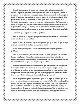 59
El tenía algo de razón al pensar que estando solos, y besarse mucho los
llevaría a algo más que besos, ella acepto besarlo como el se lo pidió, y ambos se
abrazaron y se besaban sin parar, poco a poco fueron caminando hasta una pared
donde el la recostó y se deslizaron hasta la puerta de la habitación, ella abrió la
puerta detrás de ella, y al entrar el la cerro igual atrás de el, en medio de la
habitación comenzaron a besarse un poco mas rápido, entonces ella le comenzó a
quitar el abrigo y una vez que cae en el suelo ambos al mismo tiempo se separan
respiran abren los ojos se miran y ambos comienzan a mover la cabeza a los
lados diciendo que no, ella se sienta en la cama pensativa y el se sienta a su lado.
-Lo siento yo…- dijo el con un tono quebrado
-Yo, no puedo no…- dijo ella y luego coloco sus manos sobre su cara con sus
codos recostados de sus rodillas.
-¡No! Tu nada, el problema soy yo creo y siento que ya es hora de que, te diga
algo que nunca se lo he dicho a nadie, ni a mi mama-
-Dime no tengas vergüenza sea lo que sea no puedo culparte y son tus
problemas-
-No es nada malo creo, es que- se acerco a su oído, y suspiro casi tomando
fuerzas para hablar –Nunca he… estado con una mujer, si me entiendes no
emmm, nunca he ido mas allá de los besos con una, con eso te quiero decir si no
has entendido aun, es que… soy virgen- bajo la cabeza.
-Eso no tiene nada de malo, ni tampoco de que avergonzarte, es raro porque
teniendo tu edad muchos hombres ya no lo son, ni mujeres tampoco pero… no
eres el único, yo también lo soy, y pensaba que tu no lo eras y me sentí un poco
avergonzada, al tener que decirte que aun no estoy preparada además eso no es
todo en una relación así que no tienes nada de que preocuparte-
-Si es muy extraño y eres la primera a quien se lo digo, yo pensaba que tú no
eras y yo me sentí mas avergonzado, por eso nunca se lo he dicho a nadie podrían
pensar que soy gay o algo así entonces por eso prefiero callar. Con Tigo todo se
me ha hecho muy diferente, no se, con Tigo siento ganas de muchas cosas y no
tengo miedo, me llevas a mi punto débil y quisiera que con Tigo si sucediera pero
ahora no, seria muy incomodo, pero que el tiempo diga, no hay prisa- sonrió.
 
