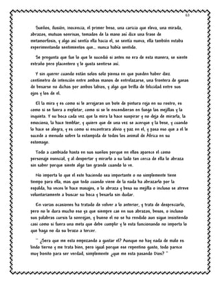 63
Sueños, ilusión, inocencia, el primer beso, una caricia que eleva, una mirada,
abrazos, mutuas sonrisas, tomados de la mano así dice una frase de
metamorfosis, y algo así sentía ella hacia el, se sentía nueva, ella también estaba
experimentando sentimientos que… nunca había sentido.
Se pregunta que fue lo que le sucedió si antes no era de esta manera, se siente
extraño pero placentero y le gusta sentirse así.
Y sin querer cuando están solos solo piensa en que pueden haber diez
centímetro de intención entre ambas manos de entrelazarse, una frontera de ganas
de besarse no dichas por ambos labios, y algo que brilla de felicidad entre sus
ojos y los de el.
El la mira y es como si le arrojaran un bote de pintura roja en su rostro, es
como si se fuera a explotar, como si se le encendieran en fuego las mejillas y la
inquieta. Y su boca cada vez que la mira la hace suspirar y no deja de mirarla, la
emociona, la hace temblar, y quiere que de una vez se acerque y la bese, y cuando
lo hace se alegra, y es como si encontrara alivio y paz en el, y pasa eso que a el le
sucede a menudo sobre la estampida de todos los animal de África en su
estomago.
Todo a cambiado hasta en sus sueños porque en ellos aparece el como
personaje esencial, y al despertar y mirarlo a su lado tan cerca de ella lo abraza
sin saber porque siente algo tan grande cuando lo ve.
No importa lo que el este haciendo sea importante o no simplemente tiene
tiempo para ella, mas que todo cuando viene de la nada ha abrazarlo por la
espalda, ha veces le hace masajes, o lo abraza y besa su mejilla o incluso se atreve
voluntariamente a buscar su boca y besarla sin dudar.
En varias ocasiones ha tratado de volver a lo anterior, y trata de despreciarlo,
pero no le dura mucho eso ya que siempre cae en sus abrazos, besos, o incluso
sus palabras cursis la sonrojan, y bueno el no se ha rendido aun sigue insistiendo
casi como si fuera una meta que debe cumplir y le esta funcionando no importa lo
que haga no da su brazo a torcer.
`` ¿Sera que me esta empezando a gustar el? Aunque no hay nada de malo es
lindo tierno y me trata bien, pero igual porque ese repentino gusto, todo parece
muy bonito para ser verdad, simplemente ¿que me esta pasando Dios? ‘’
 