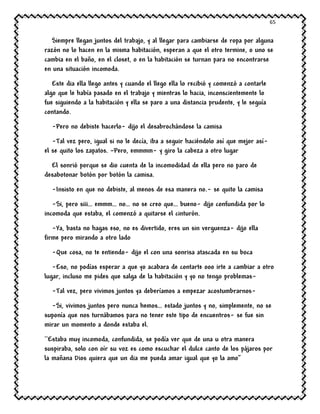 65
Siempre llegan juntos del trabajo, y al llegar para cambiarse de ropa por alguna
razón no lo hacen en la misma habitación, esperan a que el otro termine, o uno se
cambia en el baño, en el closet, o en la habitación se turnan para no encontrarse
en una situación incomoda.
Este dia ella llego antes y cuando el llego ella lo recibió y comenzó a contarle
algo que le había pasado en el trabajo y mientras lo hacia, inconscientemente lo
fue siguiendo a la habitación y ella se paro a una distancia prudente, y le seguía
contando.
-Pero no debiste hacerlo- dijo el desabrochándose la camisa
-Tal vez pero, igual si no le decía, iba a seguir haciéndolo así que mejor así-
el se quito los zapatos. –Pero, emmmm- y giro la cabeza a otro lugar
El sonrió porque se dio cuenta de la incomodidad de ella pero no paro de
desabotonar botón por botón la camisa.
-Insisto en que no debiste, al menos de esa manera no.- se quito la camisa
-Si, pero siii… emmm… no… no se creo que… bueno- dijo confundida por lo
incomoda que estaba, el comenzó a quitarse el cinturón.
-Ya, basta no hagas eso, no es divertido, eres un sin verguenza- dijo ella
firme pero mirando a otro lado
-Que cosa, no te entiendo- dijo el con una sonrisa atascada en su boca
-Eso, no podías esperar a que yo acabara de contarte ooo irte a cambiar a otro
lugar, incluso me pides que salga de la habitación y yo no tengo problemas-
-Tal vez, pero vivimos juntos ya deberíamos a empezar acostumbrarnos-
-Si, vivimos juntos pero nunca hemos… estado juntos y no, simplemente, no se
suponía que nos turnábamos para no tener este tipo de encuentros- se fue sin
mirar un momento a donde estaba el.
``Estaba muy incomoda, confundida, se podía ver que de una u otra manera
suspiraba, solo con oír su voz es como escuchar el dulce canto de los pájaros por
la mañana Dios quiera que un dia me pueda amar igual que yo la amo’’
 