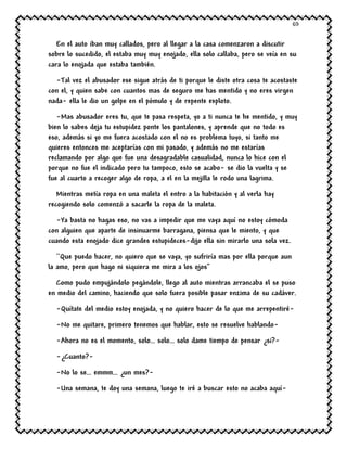 69
En el auto iban muy callados, pero al llegar a la casa comenzaron a discutir
sobre lo sucedido, el estaba muy muy enojado, ella solo callaba, pero se veía en su
cara lo enojada que estaba también.
-Tal vez el abusador ese sigue atrás de ti porque le diste otra cosa te acostaste
con el, y quien sabe con cuantos mas de seguro me has mentido y no eres virgen
nada- ella le dio un golpe en el pómulo y de repente exploto.
-Mas abusador eres tu, que te pasa respeta, yo a ti nunca te he mentido, y muy
bien lo sabes deja tu estupidez ponte los pantalones, y aprende que no todo es
eso, además si yo me fuera acostado con el no es problema tuyo, si tanto me
quieres entonces me aceptarías con mi pasado, y además no me estarías
reclamando por algo que fue una desagradable casualidad, nunca lo hice con el
porque no fue el indicado pero tu tampoco, esto se acabo- se dio la vuelta y se
fue al cuarto a recoger algo de ropa, a el en la mejilla le rodo una lagrima.
Mientras metía ropa en una maleta el entro a la habitación y al verla hay
recogiendo solo comenzó a sacarle la ropa de la maleta.
-Ya basta no hagas eso, no vas a impedir que me vaya aquí no estoy cómoda
con alguien que aparte de insinuarme barragana, piensa que le miento, y que
cuando esta enojado dice grandes estupideces-dijo ella sin mirarlo una sola vez.
``Que puedo hacer, no quiero que se vaya, yo sufriría mas por ella porque aun
la amo, pero que hago ni siquiera me mira a los ojos’’
Como pudo empujándolo pegándole, llego al auto mientras arrancaba el se puso
en medio del camino, haciendo que solo fuera posible pasar enzima de su cadáver.
-Quítate del medio estoy enojada, y no quiero hacer de lo que me arrepentiré-
-No me quitare, primero tenemos que hablar, esto se resuelve hablando-
-Ahora no es el momento, solo… solo… solo dame tiempo de pensar ¿si?-
-¿Cuanto?-
-No lo se… emmm… ¿un mes?-
-Una semana, te doy una semana, luego te iré a buscar esto no acaba aquí-
 