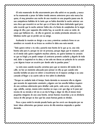 7
El esta enamorado de ella sinceramente pero ella sufrió en su pasado, y nunca
se ha enamorado a pesar de haber tenido amores anteriores pero esta nunca los
quiso, el muy pensativo una noche de una reunión en una pequeña pausa uno de
sus compañeros hablaba de lo tanto que se había divertido la noche anterior con
una chica que encontró en un bar que si el fuera ido fuera disfrutado igual pero
solo recordó que la noche anterior había ido a la fiesta de cumpleaños de la mejor
amiga de ella y por supuesto ella estaba hay, se acordó de como se vistió, de
cosas que hablaron etc… de ella en general, no estaba prestando atención a la
fabulosa noche que se perdió con su amigo.
Acabando la reunión se dirigía a su casa y mientras conducía freno en un
semáforo se recostó de su brazo su cerebro le daba una nota mental.
``Solo quiero entrar a tu vida y ponerla mas bonita de lo que ya es, una vida
bonita solo para ti, porque no ser mi princesa, porque dejas que te enamore, cual
es el miedo solo quiero regalarte muchos colores, no quiero lastimar tu corazón
se que es frágil y se puede romper al contrario prometo cuidarlo y alejarlo de todo
mal, dolor o inquietud en tu alma, si tan solo me dieras un pedacito de tu corazón
y me dejaras trazar un arcoíris por donde solo tu puedas pasar.”
La nota seso cuando escucho cornetas para que se moviera del medio de la
calle, no fue un momento adecuado para pensar en ella ya que cuando esto
sucedía tardaba un poco en volver a encontrarse en el espacio condujo a su casa
cansado al llegar a su cuarto solo se tiro sobre la almohada
``Porque no cuidarla todo el tiempo, hasta dormida es necesario ella es alguien
que necesita de supervisión constante y alguien con tan sencilla belleza requiere
de una continua admiración para detallar cada parte, cada curva, cada pestaña,
ceja, cabello, cuerpo, manos entre muchos no vaya a ser que algo se le pase por
encima de su mirada o tal vez si un dia le llega a alejar de ella al menos tener
pequeñas imágenes de una cosa bonita, serian buenos recuerdos y no se olvidaría
nunca de ello porque se dice que las cosas buenas jamás se olvidan.
Poco a poco sintió la mirada pesada hasta que los cerró con decepción por no
tener ideas coherentes que pensar acerca de ella mientras empezaba a quedar
dormido.
 
