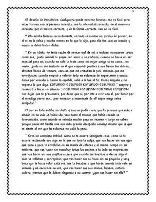 71
El desafío de Aristóteles: Cualquiera puede ponerse furioso…eso es fácil pero
estar furioso con la persona correcta, con la intensidad correcta, en el momento
correcto, por el motivo correcto, y de la forma correcta…eso no es fácil.
Y ella estaba furiosa correctamente, en todo el camino no paraba de pensar, en
el ni en la pelea y mucho menos en lo que le dijo, para ella fue casi un insulto y
nunca lo debió haber dicho.
`` Es un idiota, no tenia razón de pensar mal de mí, o incluso insinuarme cosas
como esa, justo cuando le pague con amor y no rechazo, cuando se hacia un ser
especial para mi, cuando no solo lo trate como mi mejor amigo si no como… mi
novio, justo en ese instante en el que respondí positiva a sus besos tan dulces,
abrazos llenos de ternura, caricias que me erizaban la piel, miradas que me
sonrojaban, cuando empecé a valorar todo su esfuerzo de soportarme y nunca
darse por vencido o darme la espalda, salió a la luz el Sr. Estoy enojado y no
importa lo que diga. ESTUPIDO! ESTUPIDO! ESTUPIDO! ESTUPIDO! ‘’ suspiro y
comenzó a llorar en silencio `` ESTUPIDA! ESTUPIDA! ESTUPIDA! ESTUPIDA!
Por dejar que te presionara, por decir que si, por irte a vivir con el, por llorar por
el mendigo perro ese… ¡por empezar a enamórate de el! súper mega extra
estúpida! ‘’
El por su lado estaba en chokc y aun no podía creer que la persona que más a
amado en su vida se había ido, veía como el mundo que había creado se
derrumbaba, como cuando se estudia mucho para un examen y luego no sabes
porque sacas 01! Sentía una aun más grande decepción consigo mismo que la que
se siente al ver que tu esfuerzo no valió la pena.
`` Eres un completo imbécil, como se te ocurre semejante cosa, como se te
ocurre reclamarle por algo en lo que no tuvo la culpa, que vas hacer sin sus ojos
que poco a poco te envolvían en su manta de colores y al mismo tiempo en su
misterio, que vas hacer sin escuchar todas las noches a tu lado su respiración,
que vas hacer sin sus mejillas suaves que cuando las besabas o decías algo al
oído se inflaban y sonrojaban, que vas hacer sin su boca sin su pequeña y sexy
boca que te hacia volar cada vez que la besabas o que harás cuando todo este en
silencio y no escuches su voz, que vas hacer sin sus manos, brazos, cintura,
cadera, piernas que le daban elegancia a su cuerpo, ¿que vas hacer sin ella? ‘’
 