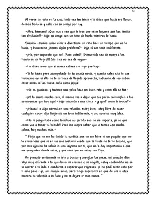 73
Al verse tan solo en la casa, todo era tan triste y lo único que hacia era llorar,
decidió bañarse y salir con su amigo por hay.
-¡Hey, hermano! ¡Que mas y eso que te trae por estos lugares que has tenido
tan olvidados!!- Dijo su amigo con un tono de burla mientras lo hacia.
Suspiro -Bueno quise venir a divertirme un rato hace un tiempo que no lo
hacia, y buuueeeno ¿tienes algún problema?- Dijo el con tono indiferente.
-¡No, por supuesto que no!! ¡Pase usted!! ¡Bienvenido sea de nuevo a los
Hombres de Negro!!! Sin ti ya no era de negro-
-Lo dices como que si nunca saliera con tigo por hay-
-Si lo haces pero acompañado de tu amada novia, y cuando sales solo te vas
temprano oye si ella no te da hora de llegada aprovecha, hablando de eso debes
estar antes de las nueve en la cama jajaja-
-No es gracioso, y tuvimos una pelea hace un buen rato y emm ella se fue-
-¡A! lo siento mucho creo, al menos vas a dejar que tus pares contemplen a las
preciosuras que hay aquí!- Dijo mirando a una chica -¿y que? como lo tomas?-
-¡Naaaa! es algo normal en una relación, estoy bien, estoy libre de hacer
cualquier cosa- dijo fingiendo un tono indiferente, y una sonrisa muy falsa.
-No te preguntaba como tomabas su partida eso no me importa, ¡si no que
como vas a tomar tu bebida!! Pero me alegra saber que lo tomes con mucha
calma, hay muchas más.-
`` Finjo que no me ha dolido tu partida, que no me hiere ni un poquito que me
lo recuerden, que ni en un solo instante desde que te fuiste no te he llorado, que
por mis ojos no ha salido ni una lagrima por ti, que no le doy importancia a que
me pregunten donde estas, y que raro que no estoy con Tigo.
He pensado seriamente en irte a buscar y arreglar las cosas, mi corazón dice
algo muy diferente a lo que dicen mi cerebro y mi orgullo, estoy confundido no se
si correr a tu lado o quedarme a esperar que regreses, yo no pedí sentir esto por
ti solo paso y ya, sin ningún aviso, pero tengo esperanza en que de una u otra
manera tu volverás a mi lado y no te dejare ir mas nunca. ’’
 