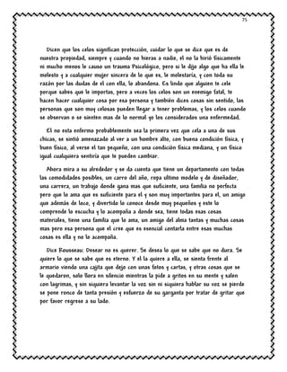 75
Dicen que los celos significan protección, cuidar lo que se dice que es de
nuestra propiedad, siempre y cuando no hieras a nadie, el no la hirió físicamente
ni mucho menos le causo un trauma Psicológico, pero si le dijo algo que ha ella le
molesto y a cualquier mujer sincera de lo que es, le molestaría, y con toda su
razón por las dudas de el con ella, lo abandona. Es lindo que alguien te cele
porque sabes que le importas, pero a veces los celos son un enemigo fatal, te
hacen hacer cualquier cosa por esa persona y también dices cosas sin sentido, las
personas que son muy celosas pueden llegar a tener problemas, y los celos cuando
se observan o se sienten mas de lo normal yo los considerados una enfermedad.
El no esta enfermo probablemente sea la primera vez que cela a una de sus
chicas, se sintió amenazado al ver a un hombre alto, con buena condición física, y
buen físico, al verse el tan pequeño, con una condición física mediana, y un físico
igual cualquiera sentiría que te pueden cambiar.
Ahora mira a su alrededor y se da cuenta que tiene un departamento con todas
las comodidades posibles, un carro del año, ropa ultimo modelo y de diseñador,
una carrera, un trabajo donde gana mas que suficiente, una familia no perfecta
pero que lo ama que es suficiente para el y son muy importantes para el, un amigo
que además de loco, y divertido lo conoce desde muy pequeños y este lo
comprende lo escucha y lo acompaña a donde sea, tiene todas esas cosas
materiales, tiene una familia que lo ama, un amigo del alma tantas y muchas cosas
mas pero esa persona que el cree que es esencial contarla entre esas muchas
cosas es ella y no lo acompaña.
Dice Rousseau: Desear no es querer. Se desea lo que se sabe que no dura. Se
quiere lo que se sabe que es eterno. Y el la quiere a ella, se sienta frente al
armario viendo una cajita que dejo con unas fotos y cartas, y otras cosas que se
le quedaron, solo llora en silencio mientras la pide a gritos en su mente y salen
con lagrimas, y sin siquiera levantar la voz sin ni siquiera hablar su voz se pierde
se pone ronco de tanta presión y esfuerzo de su garganta por tratar de gritar que
por favor regrese a su lado.
 