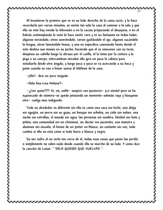 77
Al levantarse lo primero que ve es su lado derecho de la cama vacío, y lo hace
recordarla por varios minutos, se siente tan sola la casa al caminar a la sala y que
ella no este hay viendo la televisión o en la cocina preparando el desayuno, o en el
balcón contemplando la vista lo hace sentir raro y ve su fantasma en todos lados
algunos mirándolo, otros sonriéndole, varios guiñándole el ojo, algunos sacándole
la lengua, otros lanzándole besos, y uno en especifico caminando hasta donde el
esta desliza sus manos en su pecho, haciendo que el se emocione con su tacto,
despeina su cabello luego lo abraza por el cuello, el la toma por la cintura y la
pega a su cuerpo, intercambian miradas ella gira un poco la cabeza para
estudiarlo desde otro ángulo, y luego poco a poco se va acercando a su boca y
justo cuando se van a besar suena el teléfono de la casa.
-¡Alo!- dice un poco enojado.
-Hola Ana Lisa Melano?-
-¿Con quien??? Yo, no, ushh- suspiro con paciencia- ¡Lo siento! pero se ha
equivocado de número-se quedo pensando un momento-además vaya y búsquese
otro- cuelga mas indignado.
Todo su alrededor es diferente sin ella es como una vaca sin leche, una abeja
sin aguijón, un perro sin su guau, un bosque sin arboles, un cielo sin nubes, una
noche sin estrellas, el mundo sin agua, las personas sin sombra, béisbol sin bate y
pelota, una comunidad sin un chismoso, un doctor sin pacientes, una maestra y
alumnos sin escuela, el lienzo de un pintor en blanco, un cantante sin voz, todo
cambia si ella no esta como si todo fuera a blanco y negro.
Su ser sufre al no verla tan cerca de el, todas esas cosas que posee las perdió
o simplemente no valen nada desde cuando ella se marcho de su lado. Y como dice
la canción de Lasso: `` SOLO QUIERO QUE VUELVAS ‘’.
 