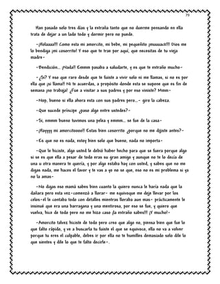 79
Han pasado solo tres días y la extraña tanto que no duerme pensando en ella
trata de dejar a un lado todo y dormir pero no puede.
-¡Holaaaa!!! Como esta mi amorcito, mi bebe, mi pequeñito ¡muuuack!!! Dios me
lo bendiga ¡mi cosorrito! Y eso que te trae por aquí, que necesitas de tu vieja
madre-
-Bendición… ¡Nada!! Emmm pasaba a saludarte, y es que te extraño mucho-
-¿Si? Y eso que raro desde que te fuiste a vivir solo ni me llamas, si no es por
ella que ¡si llama!! Ni te acuerdas, a propósito donde esta se supone que es fin de
semana ¡no trabaja! ¿Fue a visitar a sus padres y por eso viniste? Mmm-
-Nop, bueno si ella ahora esta con sus padres pero…- giro la cabeza.
-Que sucede príncipe ¿paso algo entre ustedes?-
-Si, emmm bueno tuvimos una pelea y emmm… se fue de la casa-
-¡Hayyyy mi amorcitoooo!! Estas bien cosorrito ¿porque no me dijiste antes?-
-Es que no es nada, estoy bien solo que bueno, nada no importa-
-Que le hiciste, algo usted le debió haber hecho para que se fuera porque algo
si se es que ella a pesar de todo eras su gran amigo y aunque no te lo decía de
una u otra manera te quería, y por algo estaba hay con usted, y sabes que no me
digas nada, me haces el favor y te vas a yo no se que, eso no es mi problema si ya
no la amas-
-No digas eso mamá sabes bien cuanto la quiero nunca le haría nada que la
dañara pero esta vez-comenzó a llorar- me equivoque me deje llevar por los
celos-el le contaba todo con detalles mientras lloraba aun mas- prácticamente le
insinué que era una barragana y una mentirosa, por eso se fue, y quiero que
vuelva, hice de todo pero no me hizo caso ¡la extraño sabes!!! ¡Y mucho!-
-Amorcito talvez hiciste de todo pero creo que algo no, piensa bien que fue lo
que falto rápido, y ve a buscarla tu fuiste el que se equivoco, ella no va a volver
porque tu eres el culpable, debes ir por ella no te humilles demasiado solo dile lo
que sientes y dile lo que te falto decirle-.
 