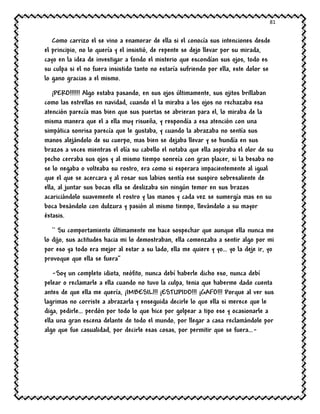 81
Como carrizo el se vino a enamorar de ella si el conocía sus intenciones desde
el principio, no lo quería y el insistió, de repente se dejo llevar por su mirada,
cayo en la idea de investigar a fondo el misterio que escondían sus ojos, todo es
su culpa si el no fuera insistido tanto no estaría sufriendo por ella, este dolor se
lo gano gracias a el mismo.
¡PERO!!!!!! Algo estaba pasando, en sus ojos últimamente, sus ojitos brillaban
como las estrellas en navidad, cuando el la miraba a los ojos no rechazaba esa
atención parecía mas bien que sus puertas se abrieran para el, lo miraba de la
misma manera que el a ella muy risueña, y respondía a esa atención con una
simpática sonrisa parecía que le gustaba, y cuando la abrazaba no sentía sus
manos alejándolo de su cuerpo, mas bien se dejaba llevar y se hundía en sus
brazos a veces mientras el olía su cabello el notaba que ella aspiraba el olor de su
pecho cerraba sus ojos y al mismo tiempo sonreía con gran placer, si la besaba no
se lo negaba o volteaba su rostro, era como si esperara impacientemente al igual
que el que se acercara y al rosar sus labios sentía ese suspiro sobresaliente de
ella, al juntar sus bocas ella se deslizaba sin ningún temor en sus brazos
acariciándolo suavemente el rostro y las manos y cada vez se sumergía mas en su
boca besándolo con dulzura y pasión al mismo tiempo, llevándolo a su mayor
éxtasis.
`` Su comportamiento últimamente me hace sospechar que aunque ella nunca me
lo dijo, sus actitudes hacia mi lo demostraban, ella comenzaba a sentir algo por mi
por eso ya todo era mejor al estar a su lado, ella me quiere y yo… yo la deje ir, yo
provoque que ella se fuera’’
-Soy un completo idiota, neófito, nunca debí haberle dicho eso, nunca debí
pelear o reclamarle a ella cuando no tuvo la culpa, tenia que haberme dado cuenta
antes de que ella me quería, ¡IMBESIL!!! ¡ESTUPIDO!!! ¡GAFO!!! Porque al ver sus
lagrimas no corriste a abrazarla y enseguida decirle lo que ella si merece que le
diga, pedirle… perdón por todo lo que hice por golpear a tipo ese y ocasionarle a
ella una gran escena delante de todo el mundo, por llegar a casa reclamándole por
algo que fue casualidad, por decirle esas cosas, por permitir que se fuera…-
 