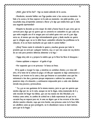85
-¡Hola! ¿Que tal les fue?- Dijo su mamá saliendo de la cocina.
-Bendición, necesito hablar con Tigo puedes venir a las cocina un momento- la
halo a la cocina y lo hizo esperar en la sala un momento.-me pidió perdón, y se
escuchaba muy arrepentido comenzó a llorar y le dije que estaba bien que le daba
una segunda oportunidad-
-Respeto tu decisión ya eres mayor de edad y bueno haces lo que crees que es
correcto pero algo que no quiero que se convierta en costumbre es que cada vez
que estés enojada con el te vengas para acá usted quiso vivir con el y por algo
seria no, al menos que sea algo extremadamente grave y dudo mucho no quiero
que te refugies aquí, no se te debe hacer costumbre afrontar los problemas es la
solución, el es un buen muchacho así que nada te cuesta hablar-
-¡Okey! Tienes razón te entiendo te quiero y muchas gracias por todo te
prometo que no será por cualquier tontería, voy a ir por mis cosas me voy dentro
de un rato pero primero deberías alimentar a tu hija.-
-Jajaja okey vale ve y prepara la maleta que yo te llevo les llevo el desayuno.-
-Vamos ayúdame a empacar- el guiño el ojo
-Por supuesto que si mi princesa- le lanza un beso.
El la ayudo a recoger la ropa, y mientras se contaban chistes y se reían del
otro, el la tomo de la cintura la pego a el ella por supuesto se dejo comenzaron a
besarse y se tiraron en la cama y mas que besarse se acariciaban cosa que los
estremeció a los dos y pararon porque empezaron a subirse las camisas y le
pusieron stop a la situación, y continuaron empacando pero a cada rato dándose
mirada muy picaras y provocativas.
`` Tu y yo no nos gustamos de la misma manera, pero se que me quieres que
sientes algo por mi, se te nota, aunque no me lo digas, estoy enamorado de ti y
solo necesito de hogar tus labios, que con tus manos me des felicidad y no
tristeza como antes, tu cambio de actitud me a dado esperanzas de que en tu
corazón hay un espacio para mi, te amo no dejare que ni tus errores ni los míos
afecten nuestra relación, vaya que eres bonita, una princesa como tu le hace falta
un caballero como yo para protegerte, no te abandonare nunca ni daré motivos
para que tu lo hagas. ‘’
 