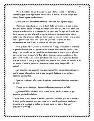 87
-Desde el instante en que te vi dije esa que esta hay es mía voy por ella, y
cuando fui por ti fue algo inusual en una chica al invitarla a bailar porque eras
odiosa, bueno sigues siendo odiosa-
-¡Claro que no!- SHHHHHHHHHHH!!!!! –claro que no- dijo mas bajito
-Bueno con migo ahora no, pero lo fuiste hubo un tiempo en el que si, eras
muy muy muuuy odiosa con migo, me despreciabas muy feo, me decías cosas que
aunque no te lo decía o te lo demostraba, lo sentía muy feo aquí en el pecho, me
hería que una persona a la cual yo quería tanto me tratara como si no valiera
nada en su vida, al menos nada que tuviera que ver con ser novios y toda la cosa
abecés pensaba que tenias una especie de genocidio con migo me dolía
sinceramente en mas de una ocasión se me salió una lagrima-
-Pero ya basta de eso, vamos a ubicarnos en el hoy y en el ahora no miremos
al pasado al menos que sea por recuerdos buenos, ahora esa chica odiosa, mala
sangre, sin corazón, se fue cuando tu me demostraste lo que es querer y luchar
por una persona, siempre te lo digo admiro tu perseverancia, agradezco a Dios
por a verte puesto en mi camino por ahora eres uno de los regalos mas bonitos
que me ha dado la vida, y te agradezco todo, enserio todo, desde tus besito- le da
un piquito – hasta tu paciencia y tolerancia cuando estoy insoportable… ¡te-
quiero!-
-¡YO TAMBIEN TE QUIERO Y MUUUUCHOOOO!!!- SHHHHHHHHHHHHHH!! –
que le sucede a la gente en toda la sala hay gente hablando y nos chitan a
nosotros que injustica.
-Igual no es escusa, solo veamos la película y dejemos todas esas personas a
un lado-
-Porque no nos besamos y dejamos todas esas personas a un lado-
-¡¿mmmmm???!!!! ¡No se!!!! SIP!- se tiro encima de el y lo beso y el por
supuesto que también la beso
Este ahora es mas bonito, le encanta, esta chica cariñosa, pero no se olvida de
la chica que lo conquisto pero esta chica era la que el quería sacar desde un
principio, y lo consiguió al luchar por lo que quiso por eso se dice que ``
QUERER ES PODER ‘’
 