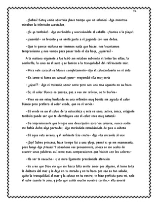 91
-¡Sabes! Estoy como aburrida ¡hace tiempo que no salimos!-dijo mientras
miraban la televisión acostados
-¡Si yo también!- dijo mirándola y acariciándole el cabello –¡Vamos a la playa!-
-¡cuando!- se levanto y se sentó junto a el jugando con sus dedos.
-Que te parece mañana no tenemos nada que hacer, nos levantamos
tempranísimo y nos vamos para pasar todo el dia haya, ¿quieres?-
A la mañana siguiente a las 6:00 am estaban subiendo el bolso las sillas, la
sombrilla, la cava en el auto y se fueron a la tranquilidad del refrescante mar.
-Mira este caracol es blanco completamente-dijo el colocándoselo en el oído
-Es como si fuera un caracol puro- respondió ella muy seria
-¿¡Que!?- dijo el tratando sonar serio pero con una risa aguanta en su boca
-Si, el color blanco es pureza, paz a eso me refiero, no te burles-
-Pero no me estoy burlando es una reflexión muy bonita me agrada el color
blanco pero prefiero el color verde, que es el verde-
-El verde es un el color de la naturaleza y esta es sana, activa, única, relajante
también puede ser que te identifiques con el color eres muy natural-
-Es impresionante que tengas una descripción para los colores, nunca nadie
me había dicho algo parecido- dijo mirándola estudiándola de pies a cabeza
-El agua esta serena, y el ambiente frio cierto- dijo ella mirando al mar
-¡Sip! Sabes princesa, hace tiempo fui a una playa, pensé si yo me enamoraría,
pero luego dije ¡Naaaa! Y abandone ese pensamiento, ahora se me acaba de
ocurrir unas palabras así como esas comparaciones que hiciste con los colores-
-Ha ver te escucho- y lo miro fijamente prestándole atención
-Yo creo que Dios vio que me hacia falta sentir amor por alguien, el tomo toda
la dulzura del mar y la dejo en tu mirada y en tu boca por eso es tan salado,
quito la tranquilidad al mar y la coloco en tu rostro, te hizo perfecta para mi, solo
el sabe cuanto te amo, y pido que cuide mucho nuestro cariño.- ella sonrió
 