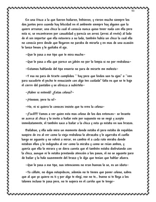 93
En una Disco a la que fueron bailaron, bebieron, y rieron mucho siempre los
dos juntos pero cuando hay felicidad en el ambiente siempre hay alguien que la
quiere arruinar, una chica la cual el conocía nunca quiso tener nada con ella pero
esta si, se encontraron por casualidad y parecía un arroz (arroz al revés) al lado
de el sin importar que ella estuviera a su lado, también había un chico la cual ella
no conocía pero desde que llegaron no paraba de mirarla y en mas de una ocasión
le lanzo besos y le guiñaba el ojo.
-Que le pasa a ese tipo que te mira mucho-
-Que le pasa a ella que parece un jabón no por lo limpia si no por resbalosa-
-Estamos hablando del tipo enserio no para de mirarte me molesta-
-Y esa no para de tirarte cumplidos `` hay pero que lindos son tu ojos’’ o ``ven
para sacudirte el pecho te ensuciaste con algo ten cuidado” falta es que se te baje
el cierre del pantalón y se ofrezca a subírtelo-
-¡Haber si entendí! ¿Estas celosa?-
-¡Nooooo, pero tu si!-
-No, ni si quiera lo conoces insisto que tu eres la celosa-
-¡Facil!!!! Vamos a ver quien esta mas celoso de los dos entonces- se levanto
se acerco al chico y lo invito a bailar este por supuesto no se negó y acepto
inmediatamente, el también saco a bailar a la chica y esta ya estaba en sus brazos.
Bailaban, y ella solo miro un momento donde estaba el pero estaba de espaldas
suspiro de ira al ver como la vieja resbalosa lo abrazaba y le agarraba el cuello
luego se aguanto y no volvió a mirar, en cambio el a cada rato miraba donde
estaban ellos y le indignaba al ver como la miraba y como se reían ambos, y
quería que ella lo mirara y se diera cuenta que el también estaba disfrutando con
la chica, aunque ni le estaba prestando atención a los pasos, el no se aguanto paro
de bailar y la halo suavemente del brazo y le dijo que tenían que hablar afuera.
-Que le pasa a ese tipo, sus intenciones no eran buenas lo se, es un idiota-
-Ya cállate, no digas estupideces, además no te tienes que poner celoso, sabes
que al que yo quiero es ti y por algo te elegí, ese no te… bueno si te llega a los
talones incluso te pasa pero, no te supera en el cariño que te tengo-
 