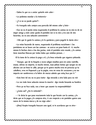 95
-Sabes lo que va a costar quitarle este color-
-Lo podemos mandar a la tintorería-
-¿Y si no se puede quitar?-
-Ya tranquila solo compra una parecida del mismo color y listo-
-Ese no es el punto estas esquivando el problema la camisa no es mía es de mi
mejor amiga y viste como quedo el pantalón ese si es mío y era uno de mis
favoritos, no es una solución conveniente-
-Dile que te gusto la camisa y te la quedaras y para pagarle le darás otra-
-Lo estas haciendo de nuevo, esquivando el problema escúchame 1: los
pantalones no se lavan con las camisas- se acerco un paso hasta el -2: mucho
menos le hechas cloro a las dos juntas, viste el pantalón esta rosado, y la camisa
tiene manchas blancas por todos lados que estabas pensan…-
El la tomo de la cintura la pego a el, y la beso evitando que siguiera peleando.
`` Aunque, que de tu boquita a veces salgan insultos para mi como rastrillo,
enano, sifrino no importa, ni mucho menos, esas peleas tontas que surgen no me
afectan con un beso te callo, porque yo te quiero mucho eres mi princesa yo tu
caballero, eres mi Rapunzel y yo tu piojito, eres mi reina de corazones y no me
importa ser sombrerero o la liebre de marzo admito que estoy loco por ti ‘’
-Esta bien tal vez no es para tanto- dijo mirando a otro lado para no reír
-Lo ves todo tiene solución menos la muerte- dijo riendo besando su hombro
-Pero yo no hice nada, vas a tener que asumir tu responsabilidad-
-¿Como así? ¿No te entiendo?-
- 1 le dirás lo que paso exactamente todo lo que hiciste con la camisa, y le
dirás que se la pagas y le compras otra, 2 con respecto a mi pantalón quiero uno
nuevo de la misma marca y de su viejo color-
-¡Okey! Acepto tranquila buscare uno igual, ni te acordaras que es otro-
 