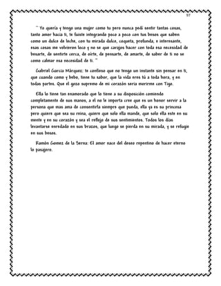 97
`` Yo quería y tengo una mujer como tu pero nunca pedí sentir tantas cosas,
tanto amor hacia ti, te fuiste integrando poco a poco con tus besos que saben
como un dulce de leche, con tu mirada dulce, coqueta, profunda, e interesante,
esas cosas me volvieron loco y no se que carajos hacer con toda esa necesidad de
besarte, de sentirte cerca, de oírte, de pensarte, de amarte, de saber de ti no se
como calmar esa necesidad de ti. ‘’
Gabriel Garcia Márquez: te confieso que no tengo un instante sin pensar en ti,
que cuando como y bebo, tiene tu sabor, que la vida eres tú a toda hora, y en
todas partes. Que el gozo supremo de mi corazón seria morirme con Tigo.
Ella lo tiene tan enamorado que lo tiene a su disposición comiendo
completamente de sus manos, a el no le importa cree que es un honor servir a la
persona que mas ama de consentirla siempre que pueda, ella ya es su princesa
pero quiere que sea su reina, quiere que solo ella mande, que solo ella este en su
mente y en su corazón y sea el reflejo de sus sentimientos. Todos los días
levantarse enredado en sus brazos, que luego se pierda en su mirada, y se refugie
en sus besos.
Ramón Gomez de la Serna: El amor nace del deseo repentino de hacer eterno
lo pasajero.
 